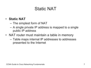 Static NAT Static NAT The simplest form of NAT A single private IP address is mapped to a single public IP address NAT router must maintain a table in memory Table maps internal IP addresses to addresses presented to the Internet CCNA Guide to Cisco Networking Fundamentals 
