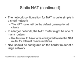 Static NAT (continued) The network configuration for NAT is quite simple in a small network The NAT router will be the default gateway for all clients In a larger network, the NAT router might be one of many routers Routers would have to be configured to use the NAT router for Internet communications NAT should be configured on the border router of a large network CCNA Guide to Cisco Networking Fundamentals 