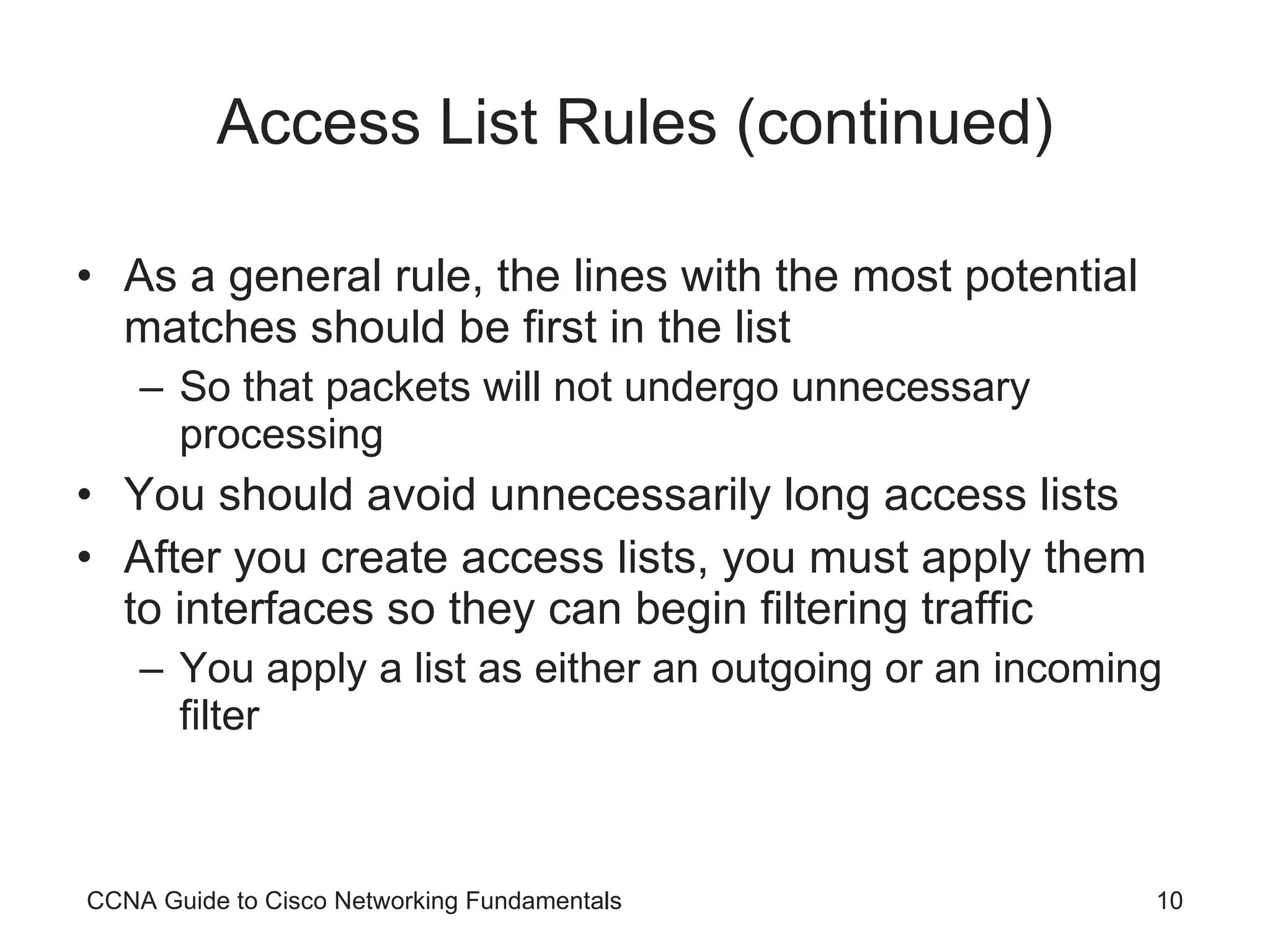 Access List Rules (continued) As a general rule, the lines with the most potential matches should be first in the list So that packets will not undergo unnecessary processing You should avoid unnecessarily long access lists After you create access lists, you must apply them to interfaces so they can begin filtering traffic You apply a list as either an outgoing or an incoming filter CCNA Guide to Cisco Networking Fundamentals 