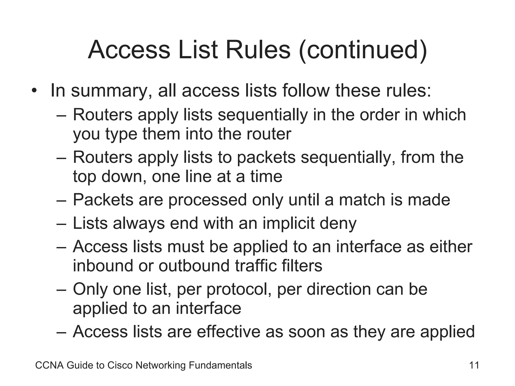 Access List Rules (continued) In summary, all access lists follow these rules: Routers apply lists sequentially in the order in which you type them into the router Routers apply lists to packets sequentially, from the top down, one line at a time Packets are processed only until a match is made Lists always end with an implicit deny Access lists must be applied to an interface as either inbound or outbound traffic filters Only one list, per protocol, per direction can be applied to an interface Access lists are effective as soon as they are applied CCNA Guide to Cisco Networking Fundamentals 