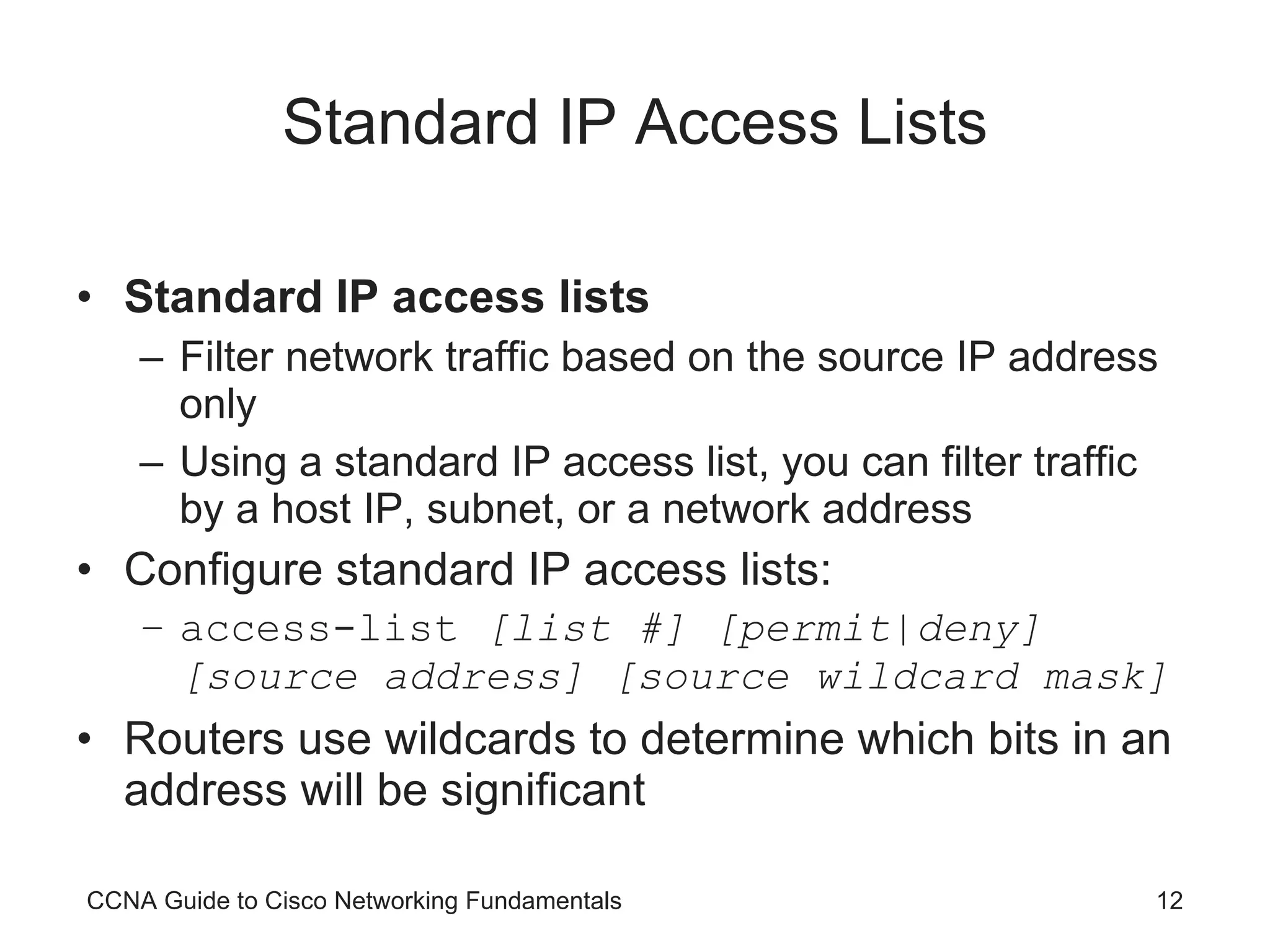 Standard IP Access Lists Standard IP access lists Filter network traffic based on the source IP address only Using a standard IP access list, you can filter traffic by a host IP, subnet, or a network address Configure standard IP access lists: access-list  [list #] [permit|deny] [source address] [source wildcard mask] Routers use wildcards to determine which bits in an address will be significant CCNA Guide to Cisco Networking Fundamentals 