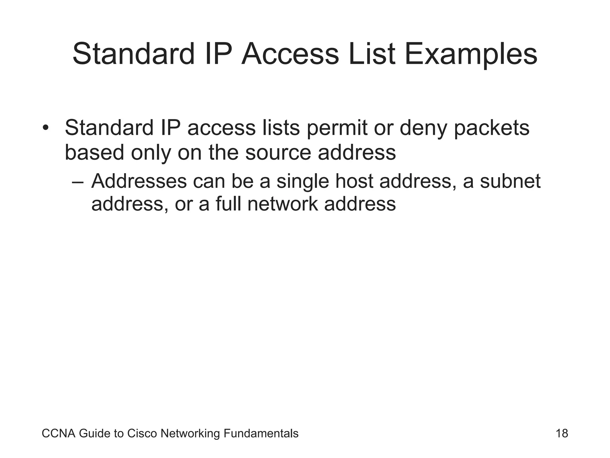 Standard IP Access List Examples Standard IP access lists permit or deny packets based only on the source address Addresses can be a single host address, a subnet address, or a full network address CCNA Guide to Cisco Networking Fundamentals 