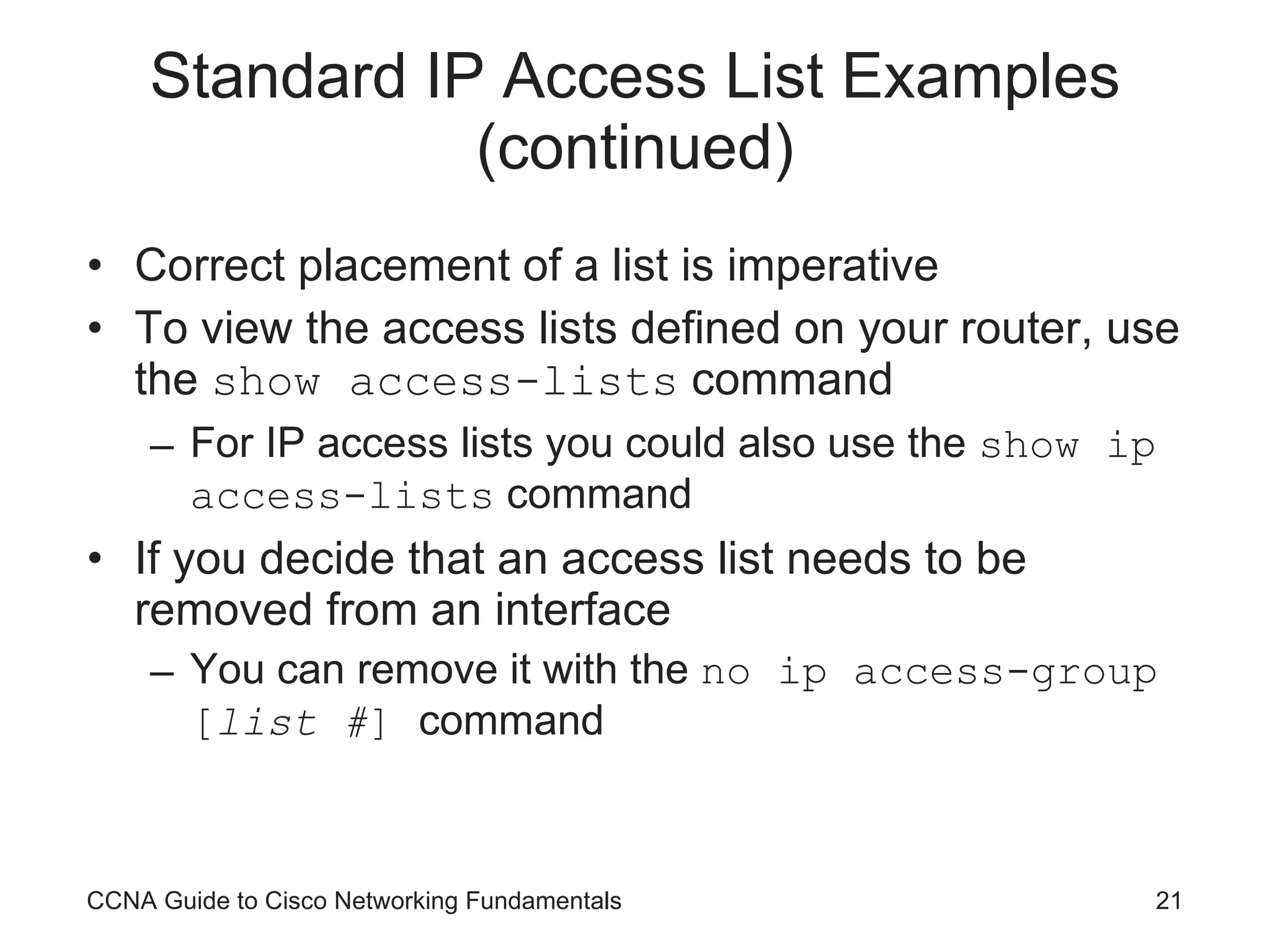 Standard IP Access List Examples (continued) Correct placement of a list is imperative To view the access lists defined on your router, use the  show access-lists  command For IP access lists you could also use the  show ip access-lists  command If you decide that an access list needs to be removed from an interface You can remove it with the  no ip access-group [ list # ]  command CCNA Guide to Cisco Networking Fundamentals 