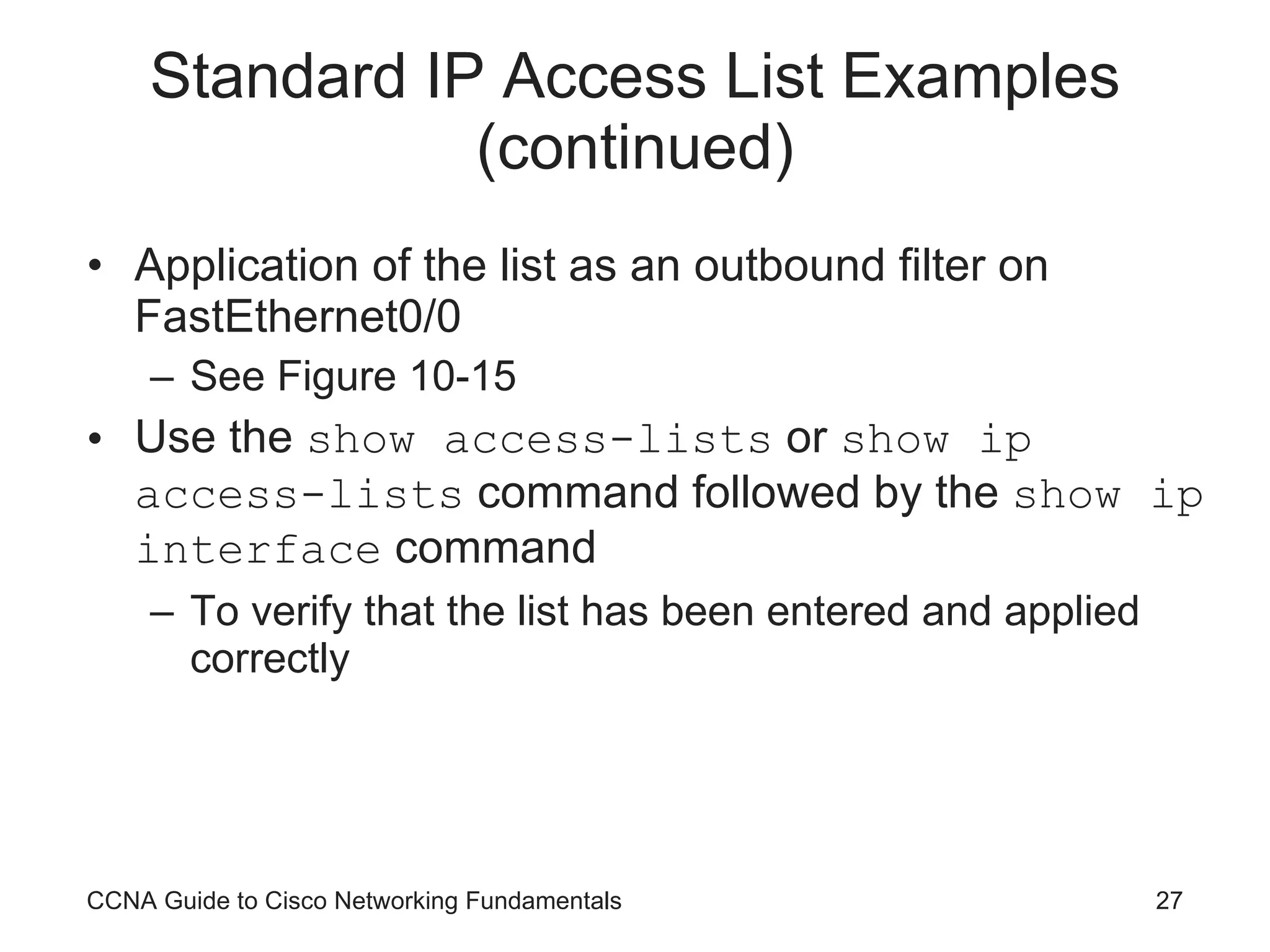 Standard IP Access List Examples (continued) Application of the list as an outbound filter on FastEthernet0/0 See Figure 10-15 Use the  show access-lists  or  show ip access-lists  command followed by the  show ip interface  command To verify that the list has been entered and applied correctly CCNA Guide to Cisco Networking Fundamentals 