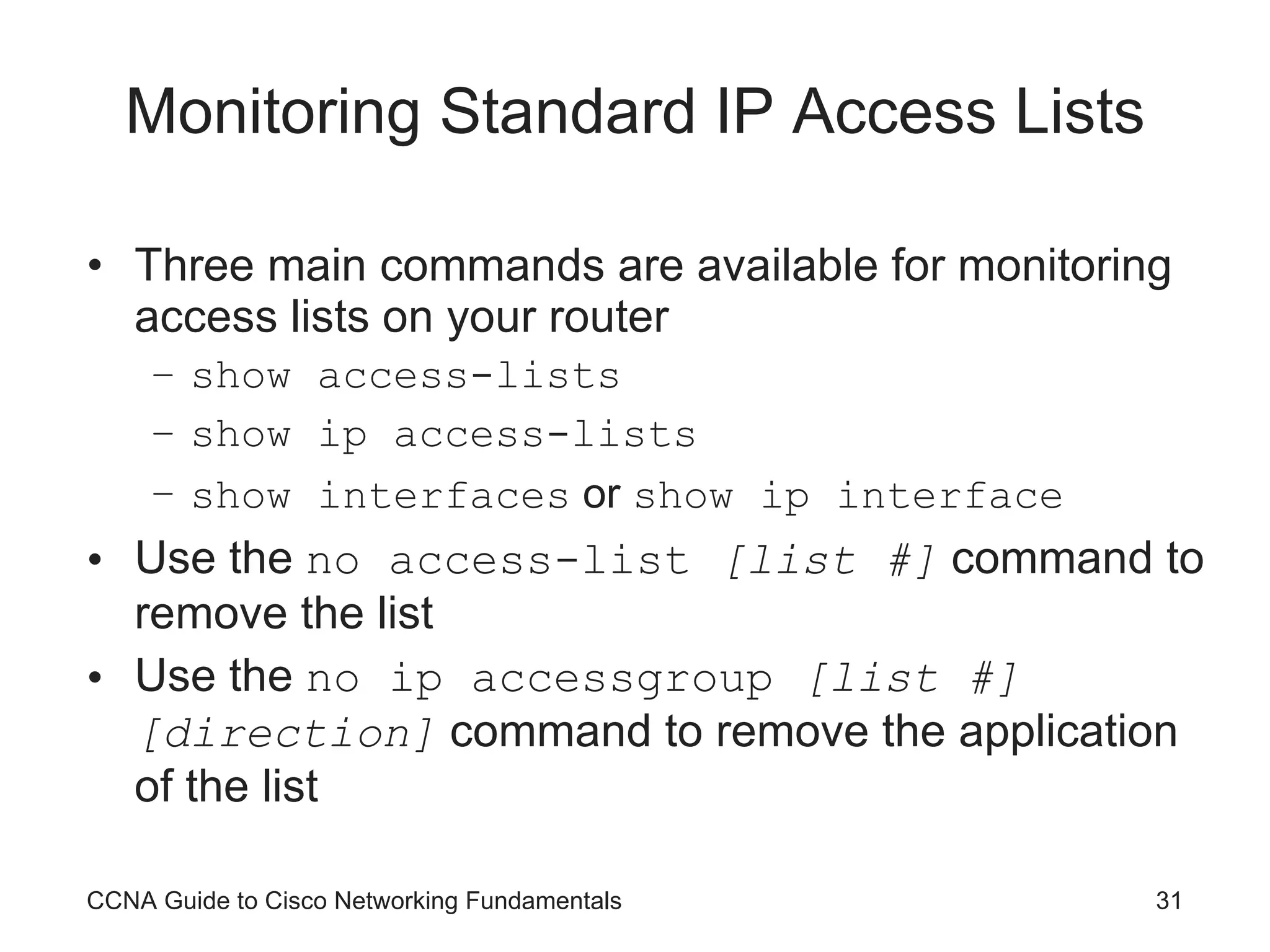 Monitoring Standard IP Access Lists Three main commands are available for monitoring access lists on your router show access-lists show ip access-lists show interfaces  or  show ip interface Use the  no access-list  [list #]  command to remove the list Use the  no ip accessgroup  [list #][direction]  command to remove the application of the list CCNA Guide to Cisco Networking Fundamentals 
