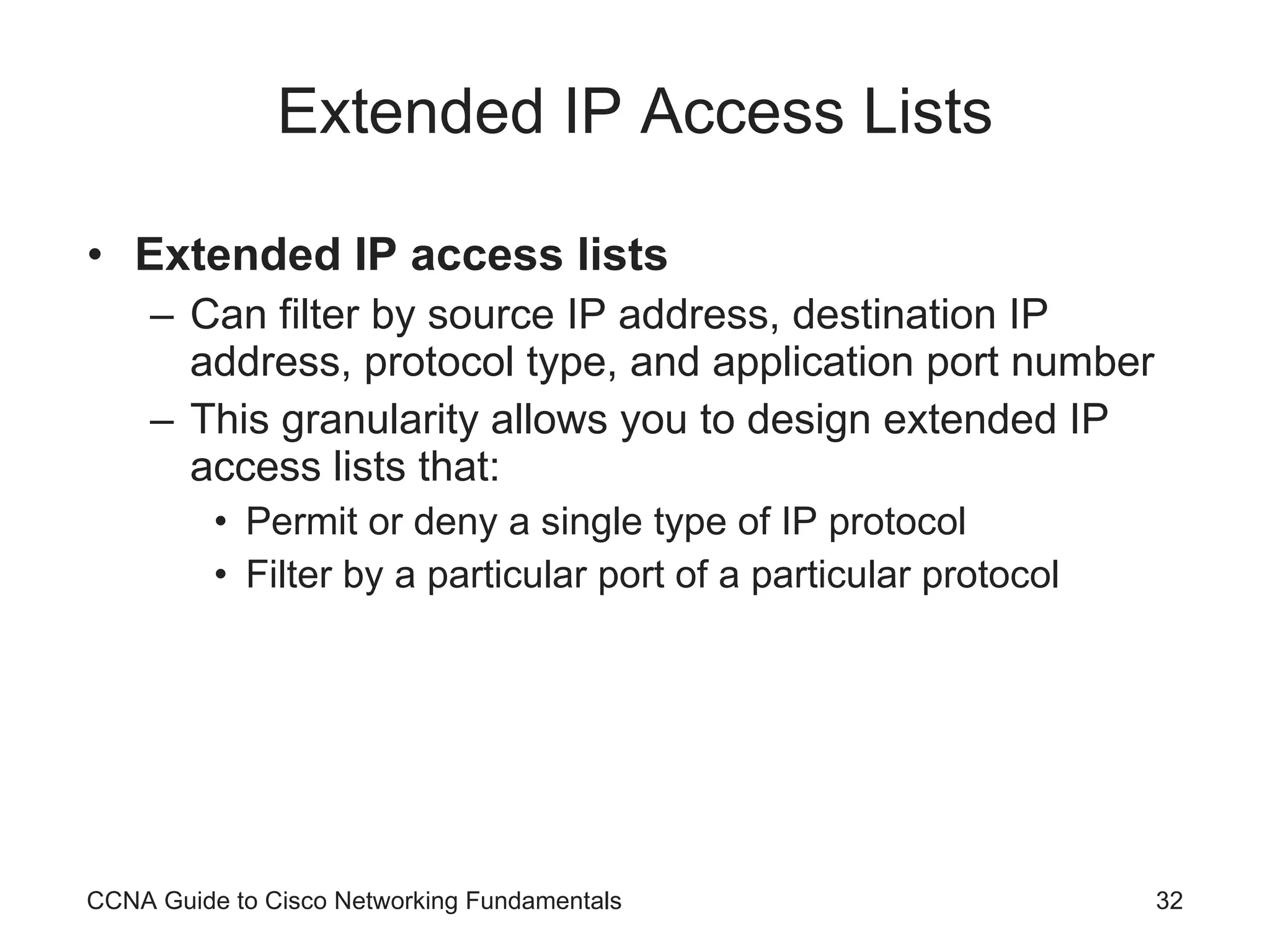 Extended IP Access Lists Extended IP access lists Can filter by source IP address, destination IP address, protocol type, and application port number This granularity allows you to design extended IP access lists that: Permit or deny a single type of IP protocol Filter by a particular port of a particular protocol CCNA Guide to Cisco Networking Fundamentals 