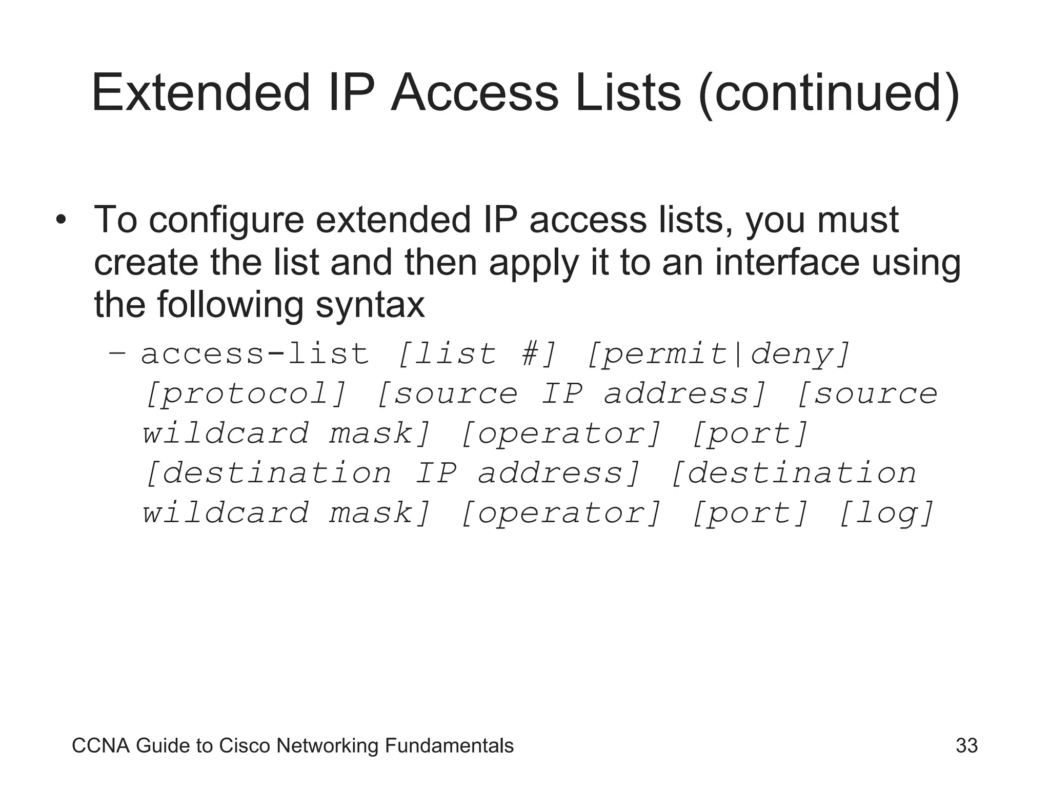 Extended IP Access Lists (continued) To configure extended IP access lists, you must create the list and then apply it to an interface using the following syntax access-list  [list #] [permit|deny] [protocol] [source IP address] [source wildcard mask] [operator] [port] [destination IP address] [destination wildcard mask] [operator] [port] [log] CCNA Guide to Cisco Networking Fundamentals 