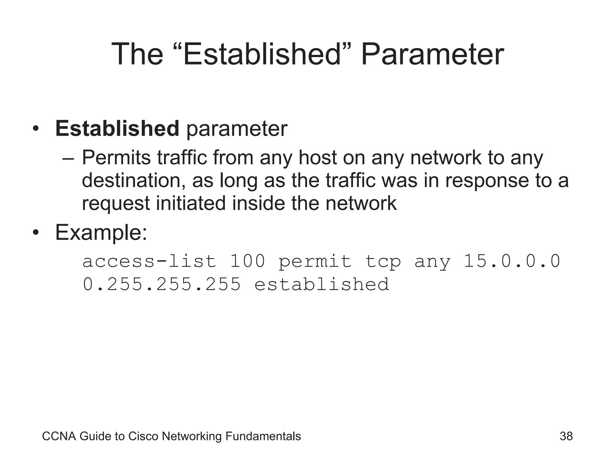 The “Established” Parameter Established  parameter Permits traffic from any host on any network to any destination, as long as the traffic was in response to a request initiated inside the network Example: access-list 100 permit tcp any 15.0.0.0 0.255.255.255 established CCNA Guide to Cisco Networking Fundamentals 