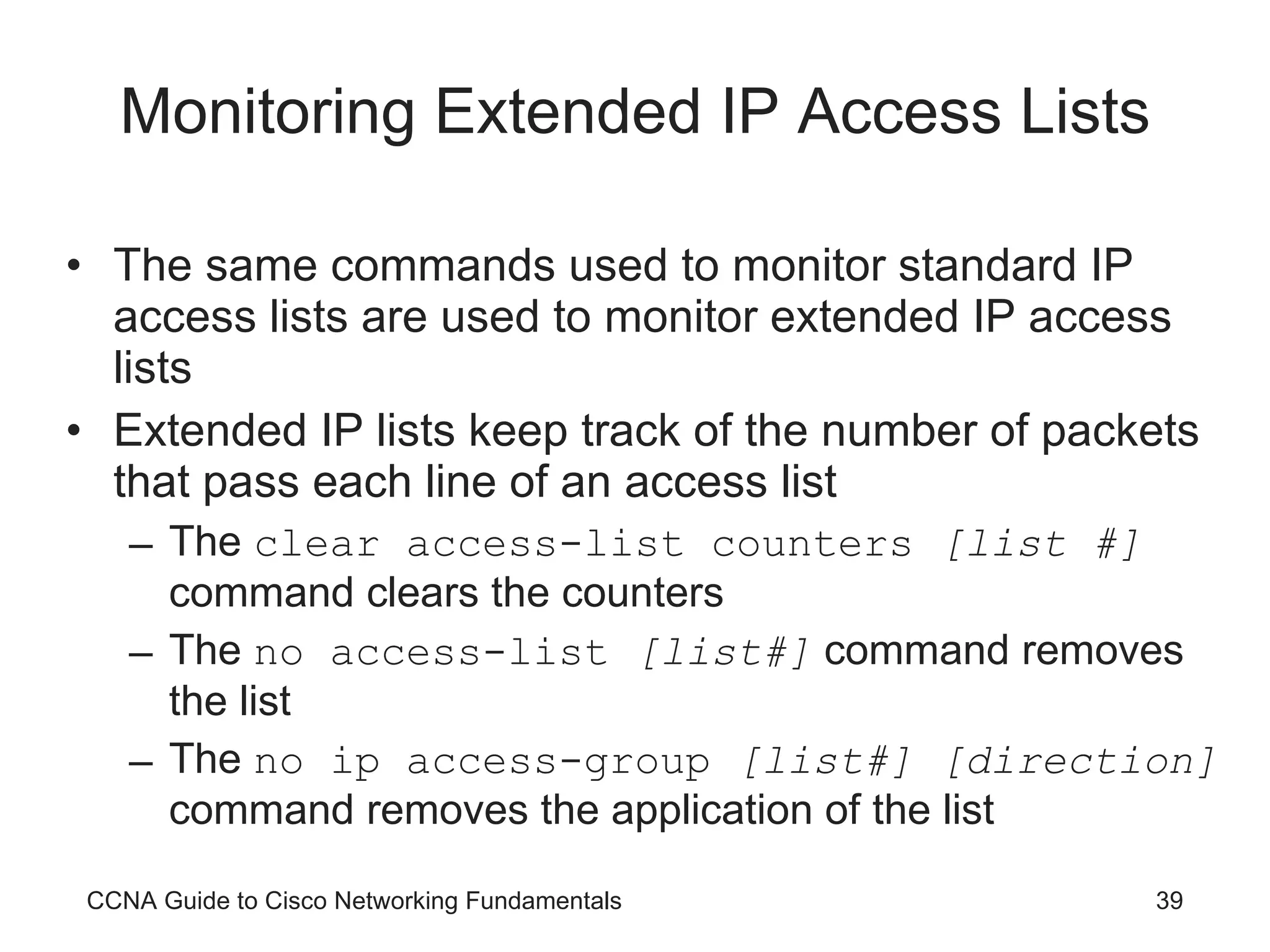 Monitoring Extended IP Access Lists The same commands used to monitor standard IP access lists are used to monitor extended IP access lists Extended IP lists keep track of the number of packets that pass each line of an access list The  clear access-list counters  [list #]  command clears the counters The  no access-list  [list#]  command removes the list  The  no ip access-group  [list#] [direction]  command removes the application of the list CCNA Guide to Cisco Networking Fundamentals 