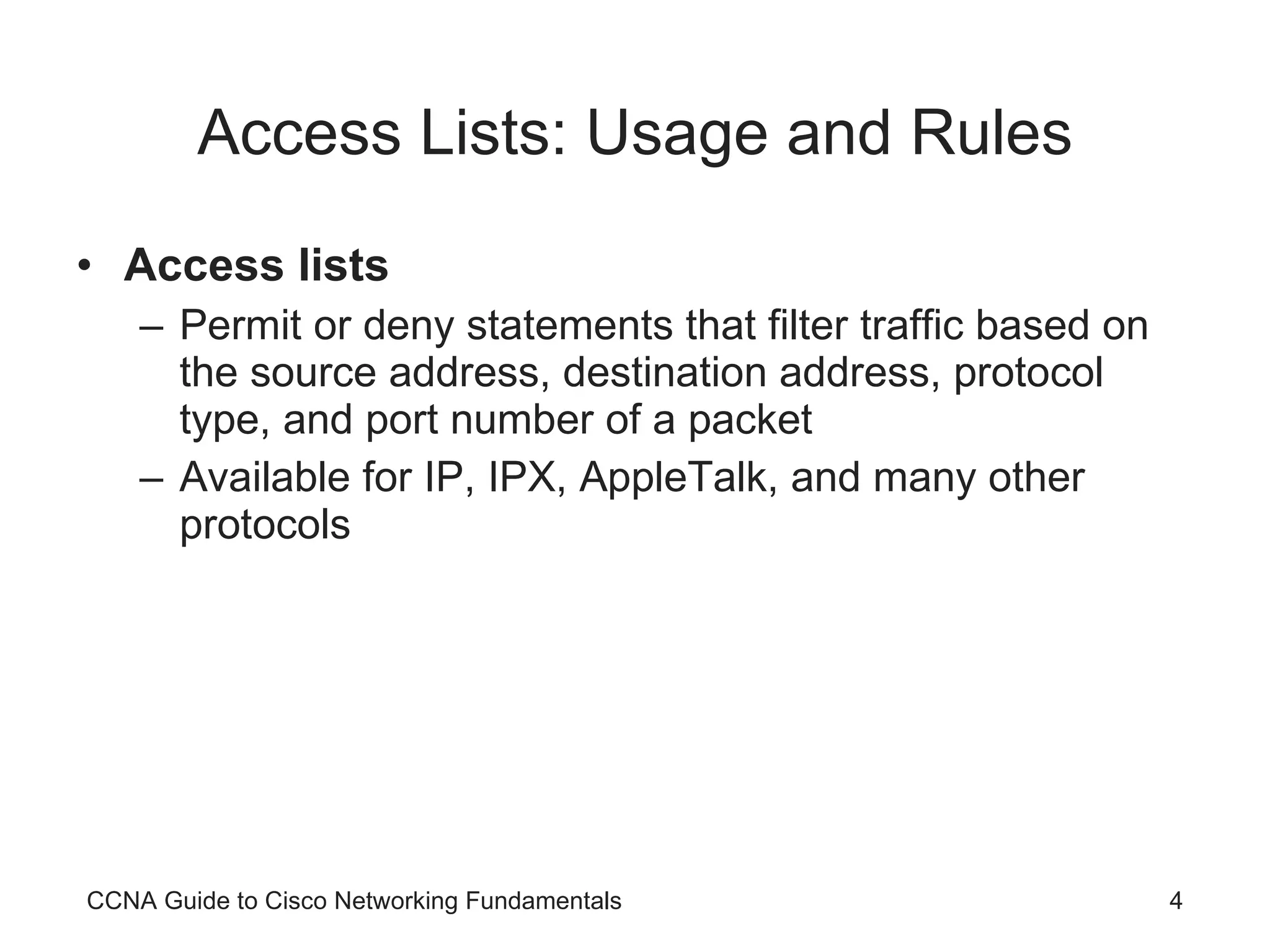 Access Lists: Usage and Rules Access lists Permit or deny statements that filter traffic based on the source address, destination address, protocol type, and port number of a packet Available for IP, IPX, AppleTalk, and many other protocols CCNA Guide to Cisco Networking Fundamentals 