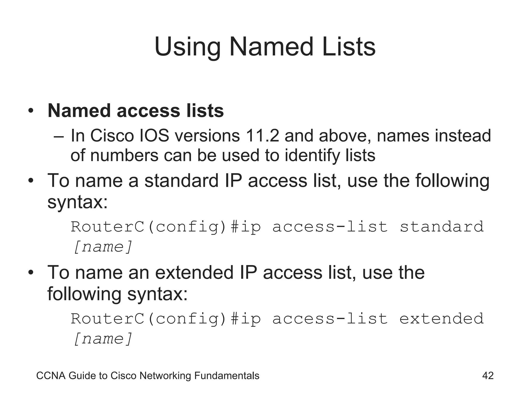 Using Named Lists Named access lists In Cisco IOS versions 11.2 and above, names instead of numbers can be used to identify lists To name a standard IP access list, use the following syntax: RouterC(config)#ip access-list standard  [name] To name an extended IP access list, use the following syntax: RouterC(config)#ip access-list extended  [name] CCNA Guide to Cisco Networking Fundamentals 