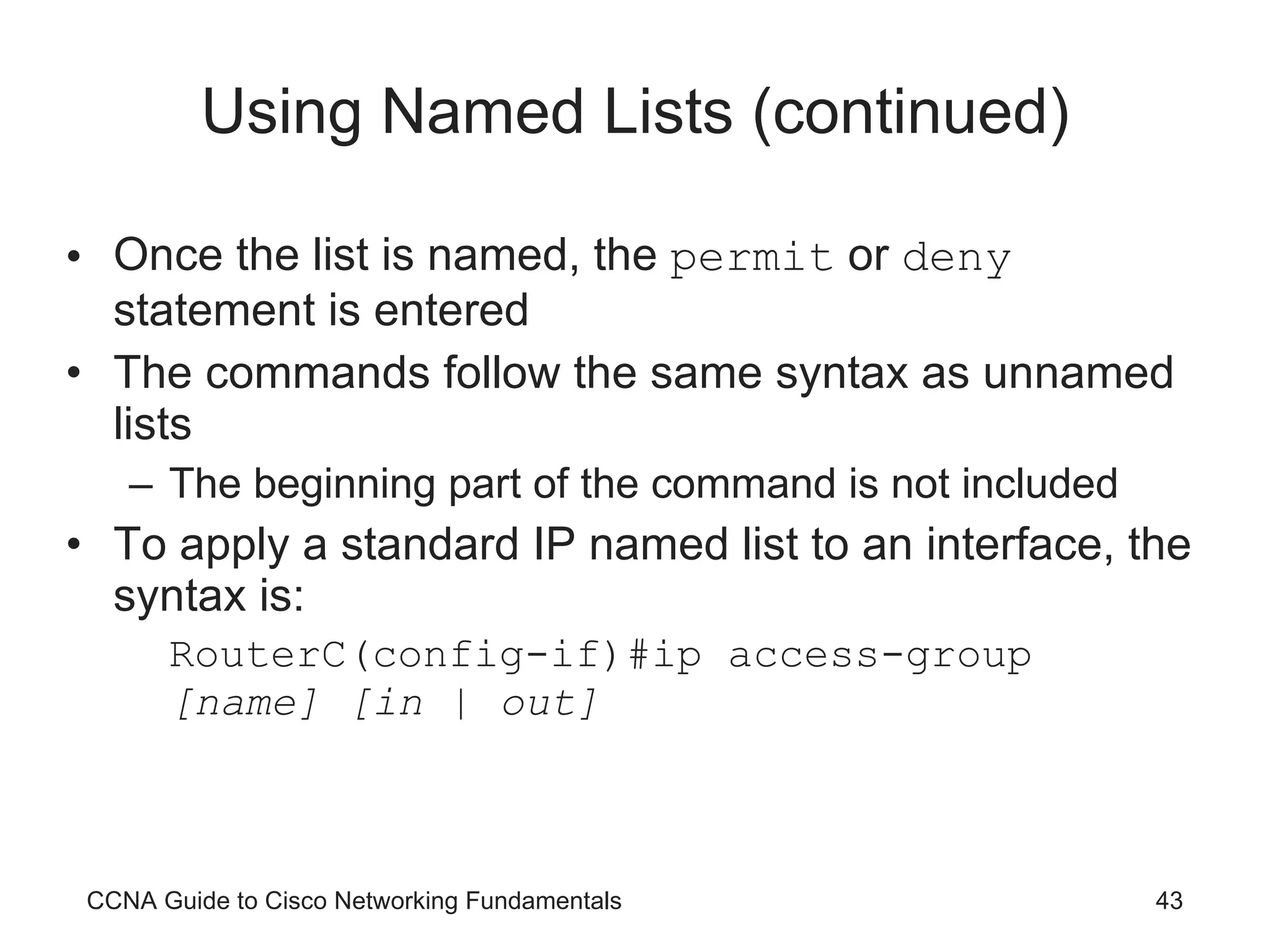 Using Named Lists (continued) Once the list is named, the  permit  or  deny  statement is entered The commands follow the same syntax as unnamed lists The beginning part of the command is not included To apply a standard IP named list to an interface, the syntax is: RouterC(config-if)#ip access-group  [name] [in | out] CCNA Guide to Cisco Networking Fundamentals 
