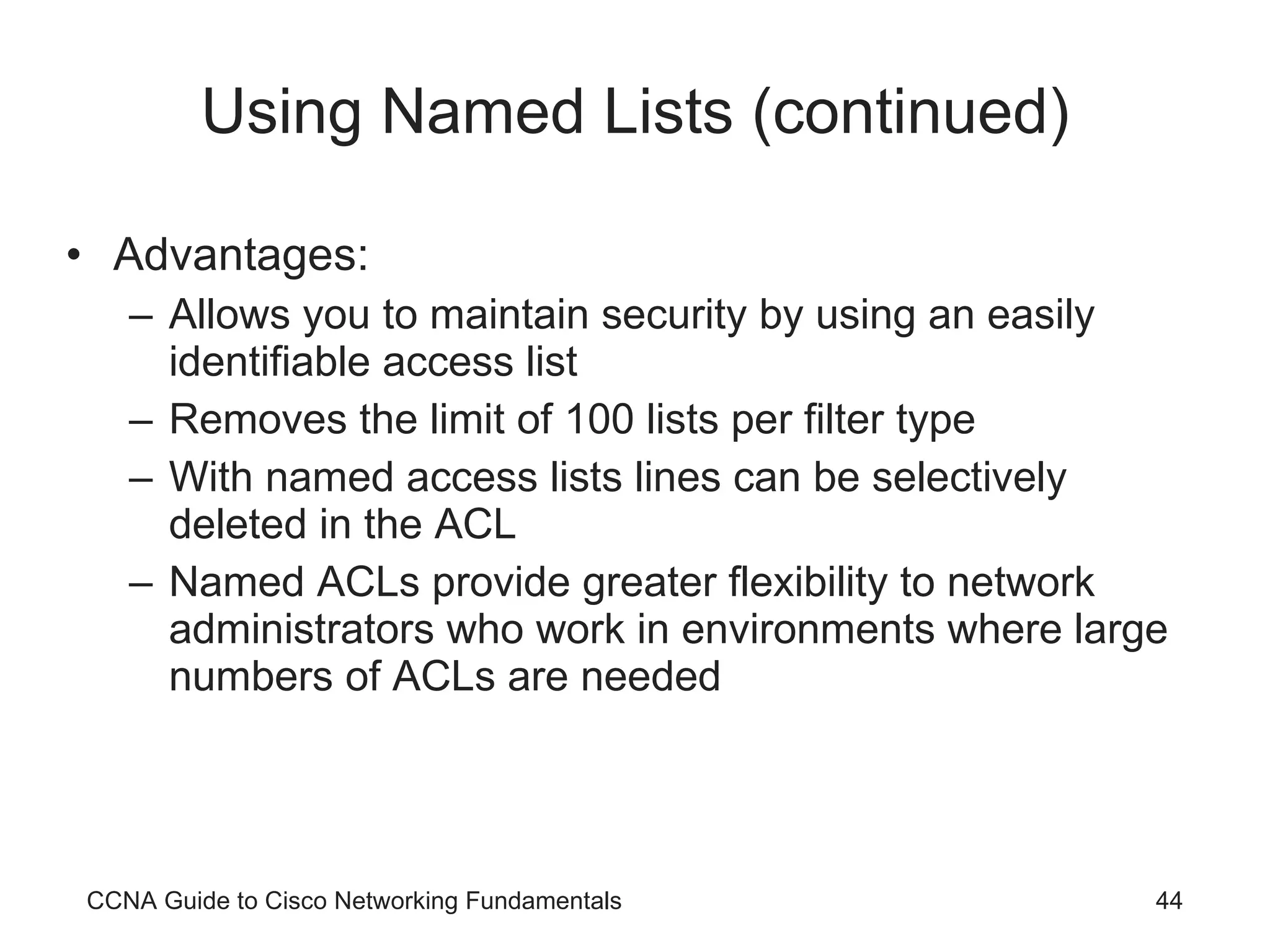 Using Named Lists (continued) Advantages: Allows you to maintain security by using an easily identifiable access list Removes the limit of 100 lists per filter type With named access lists lines can be selectively deleted in the ACL Named ACLs provide greater flexibility to network administrators who work in environments where large numbers of ACLs are needed CCNA Guide to Cisco Networking Fundamentals 