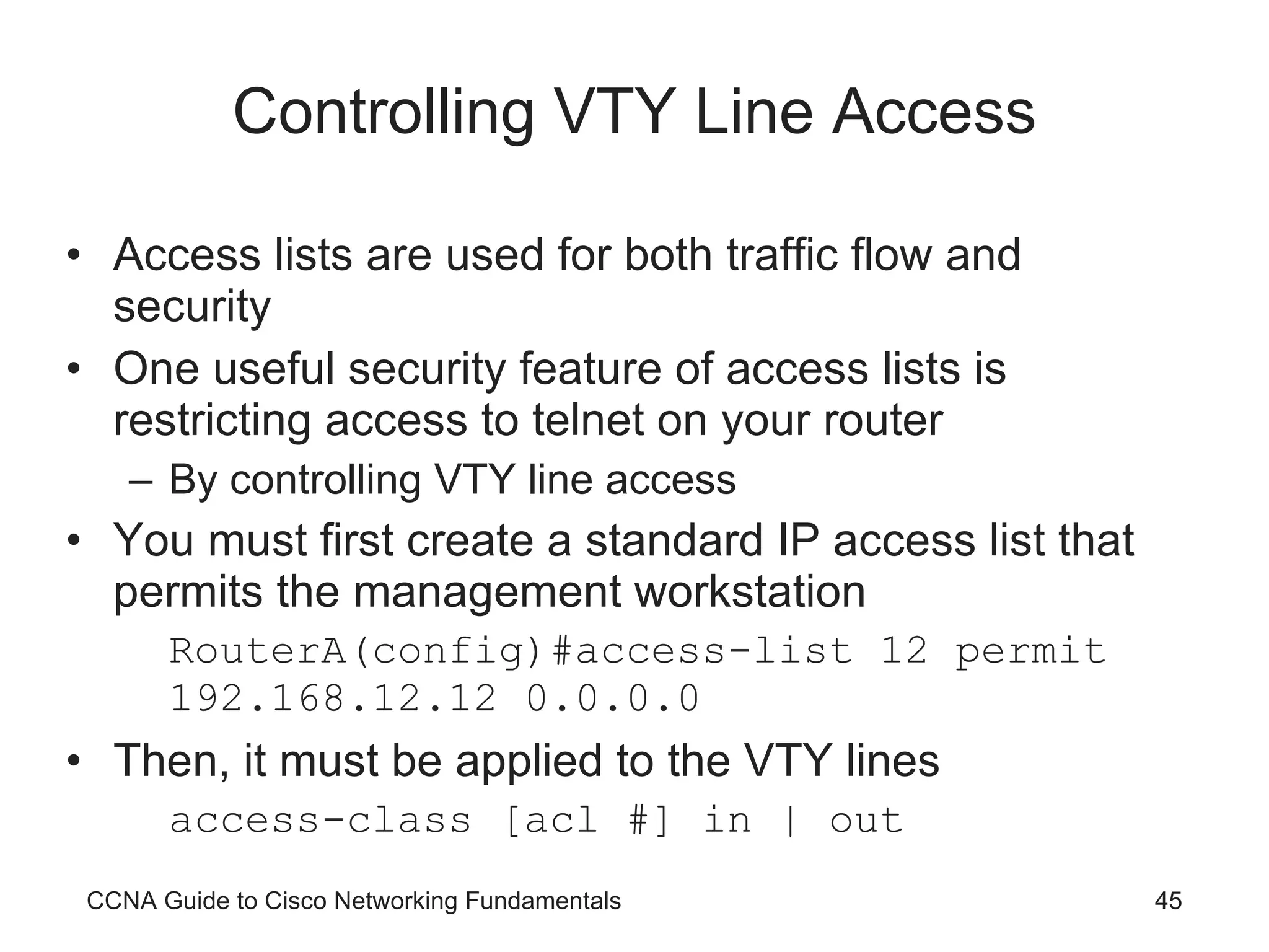 Controlling VTY Line Access Access lists are used for both traffic flow and security One useful security feature of access lists is restricting access to telnet on your router By controlling VTY line access You must first create a standard IP access list that permits the management workstation RouterA(config)#access-list 12 permit 192.168.12.12 0.0.0.0 Then, it must be applied to the VTY lines access-class [acl #] in | out CCNA Guide to Cisco Networking Fundamentals 