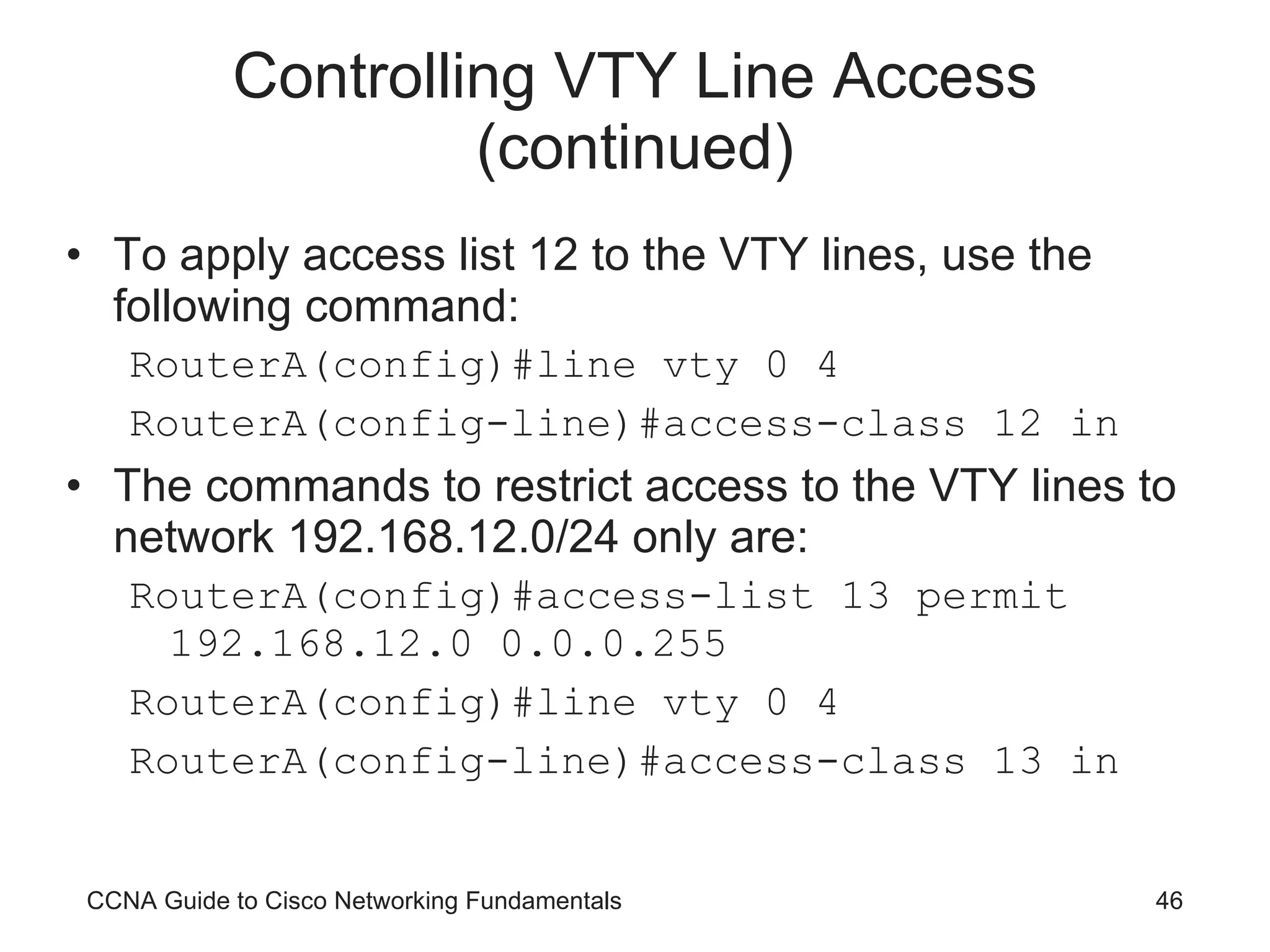 Controlling VTY Line Access (continued) To apply access list 12 to the VTY lines, use the following command: RouterA(config)#line vty 0 4 RouterA(config-line)#access-class 12 in The commands to restrict access to the VTY lines to network 192.168.12.0/24 only are: RouterA(config)#access-list 13 permit 192.168.12.0 0.0.0.255 RouterA(config)#line vty 0 4 RouterA(config-line)#access-class 13 in CCNA Guide to Cisco Networking Fundamentals 