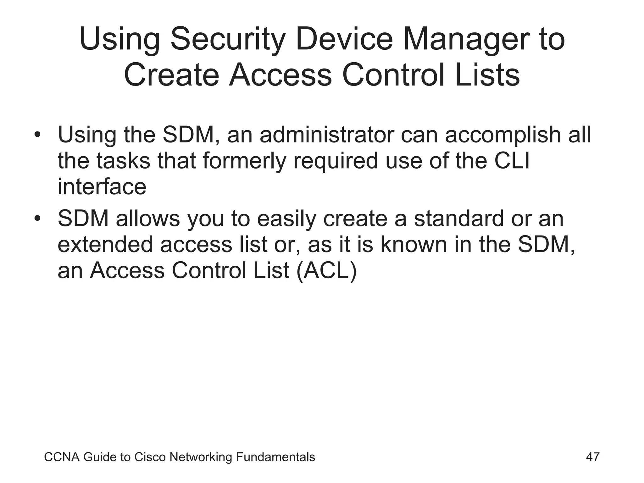 Using Security Device Manager to Create Access Control Lists Using the SDM, an administrator can accomplish all the tasks that formerly required use of the CLI interface SDM allows you to easily create a standard or an extended access list or, as it is known in the SDM, an Access Control List (ACL) CCNA Guide to Cisco Networking Fundamentals 