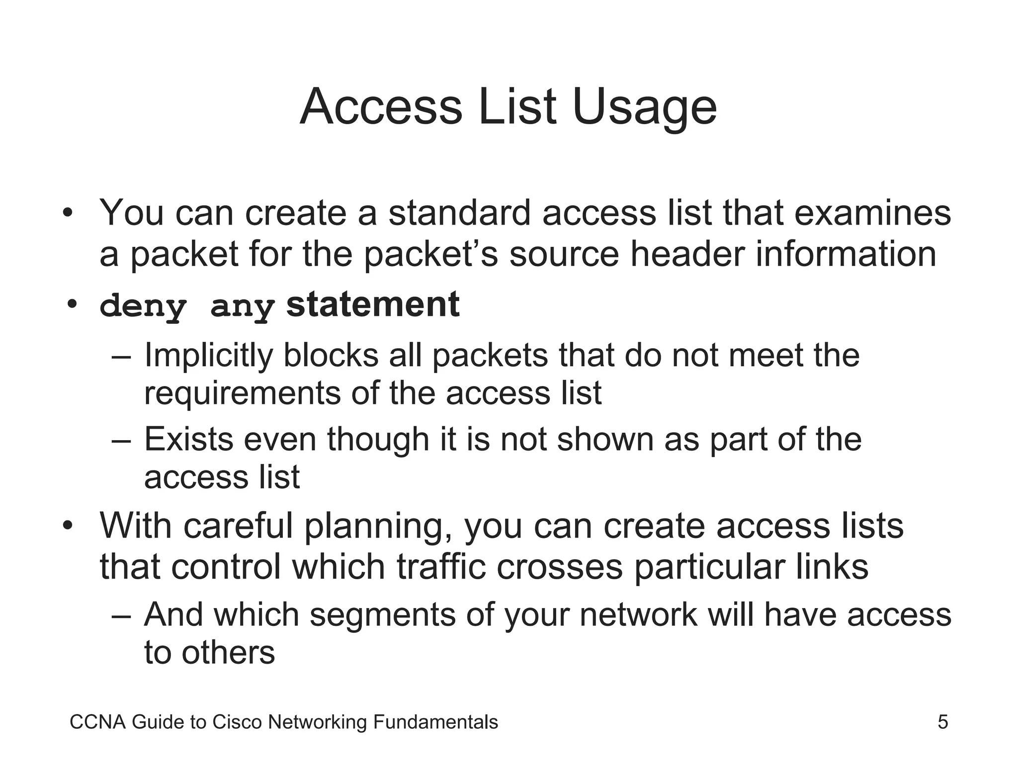 Access List Usage You can create a standard access list that examines a packet for the packet’s source header information deny any  statement Implicitly blocks all packets that do not meet the requirements of the access list Exists even though it is not shown as part of the access list With careful planning, you can create access lists that control which traffic crosses particular links And which segments of your network will have access to others CCNA Guide to Cisco Networking Fundamentals 