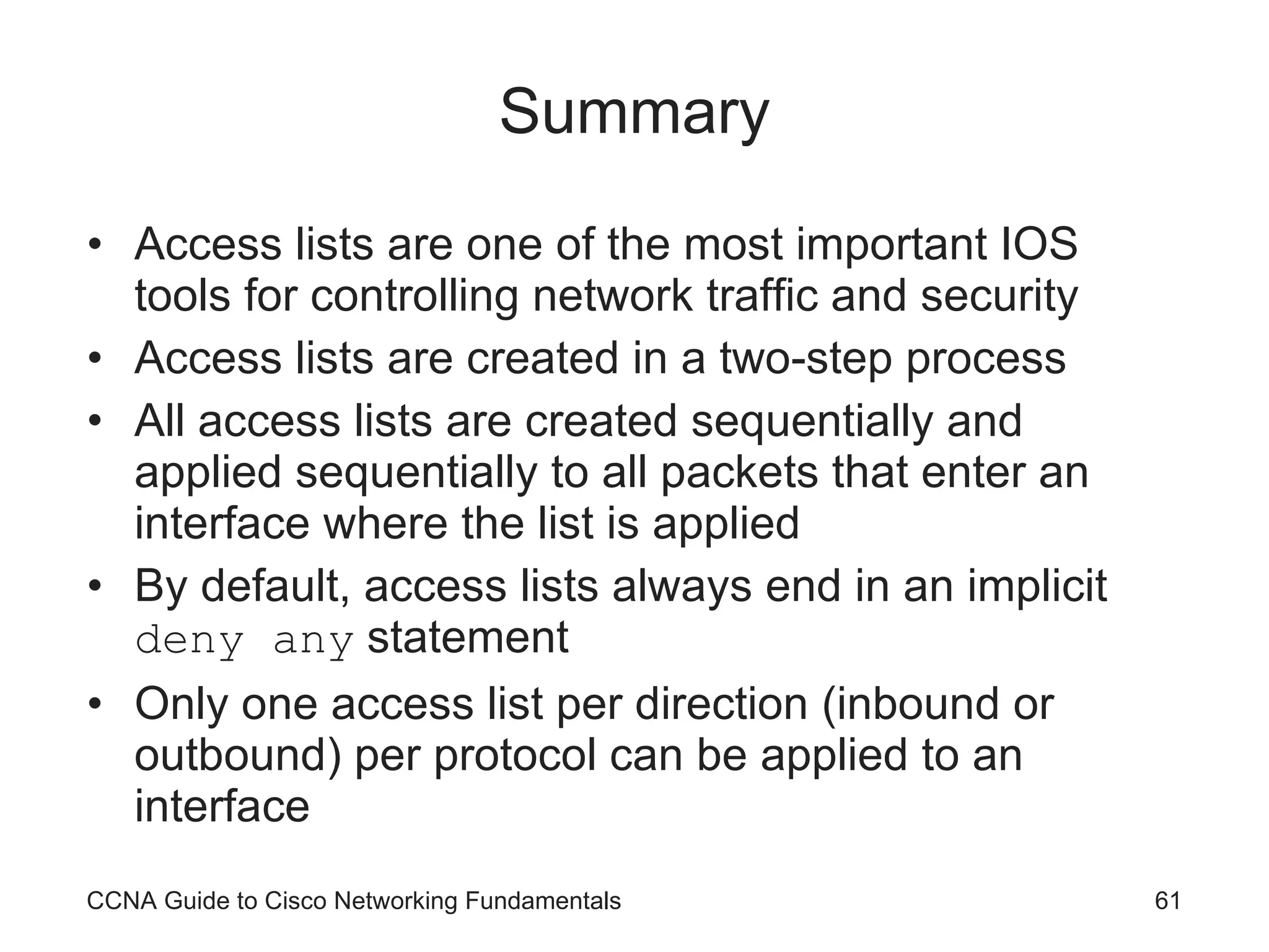 Summary Access lists are one of the most important IOS tools for controlling network traffic and security Access lists are created in a two-step process All access lists are created sequentially and applied sequentially to all packets that enter an interface where the list is applied By default, access lists always end in an implicit  deny any  statement Only one access list per direction (inbound or outbound) per protocol can be applied to an interface CCNA Guide to Cisco Networking Fundamentals 