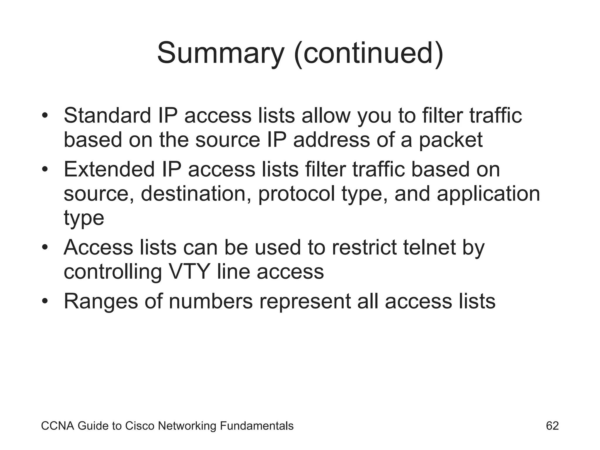 Summary (continued) Standard IP access lists allow you to filter traffic based on the source IP address of a packet Extended IP access lists filter traffic based on source, destination, protocol type, and application type Access lists can be used to restrict telnet by controlling VTY line access Ranges of numbers represent all access lists CCNA Guide to Cisco Networking Fundamentals 