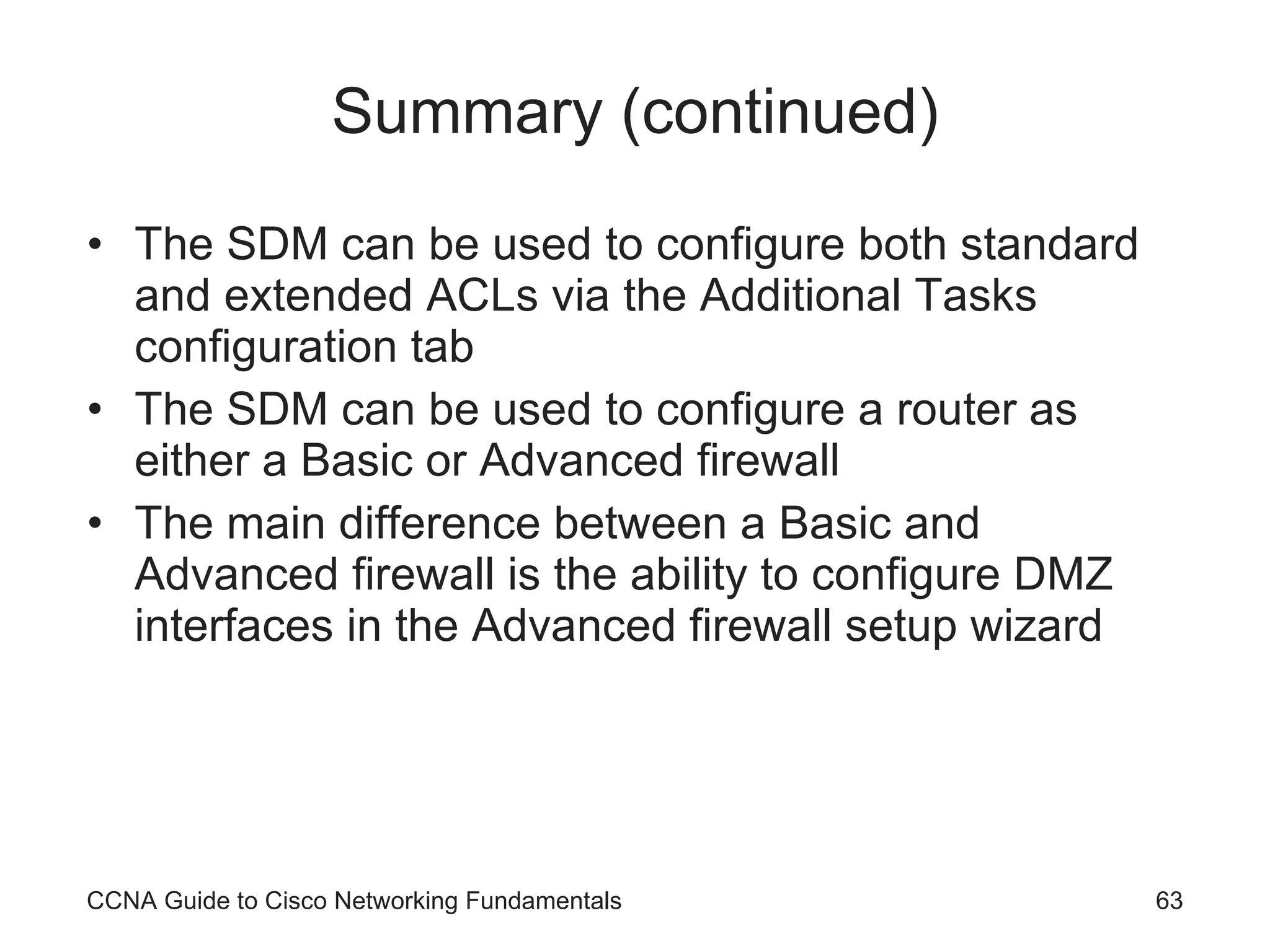Summary (continued) The SDM can be used to configure both standard and extended ACLs via the Additional Tasks configuration tab The SDM can be used to configure a router as either a Basic or Advanced firewall The main difference between a Basic and Advanced firewall is the ability to configure DMZ interfaces in the Advanced firewall setup wizard CCNA Guide to Cisco Networking Fundamentals 