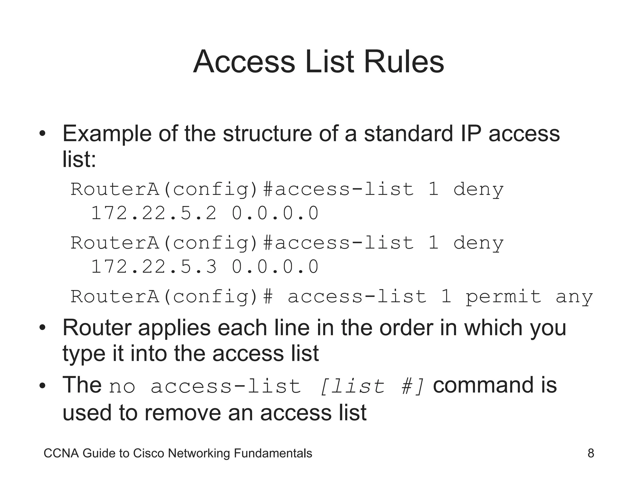 Access List Rules Example of the structure of a standard IP access list: RouterA(config)#access-list 1 deny 172.22.5.2 0.0.0.0 RouterA(config)#access-list 1 deny 172.22.5.3 0.0.0.0 RouterA(config)# access-list 1 permit any Router applies each line in the order in which you type it into the access list The  no access-list  [list #]  command is used to remove an access list CCNA Guide to Cisco Networking Fundamentals 