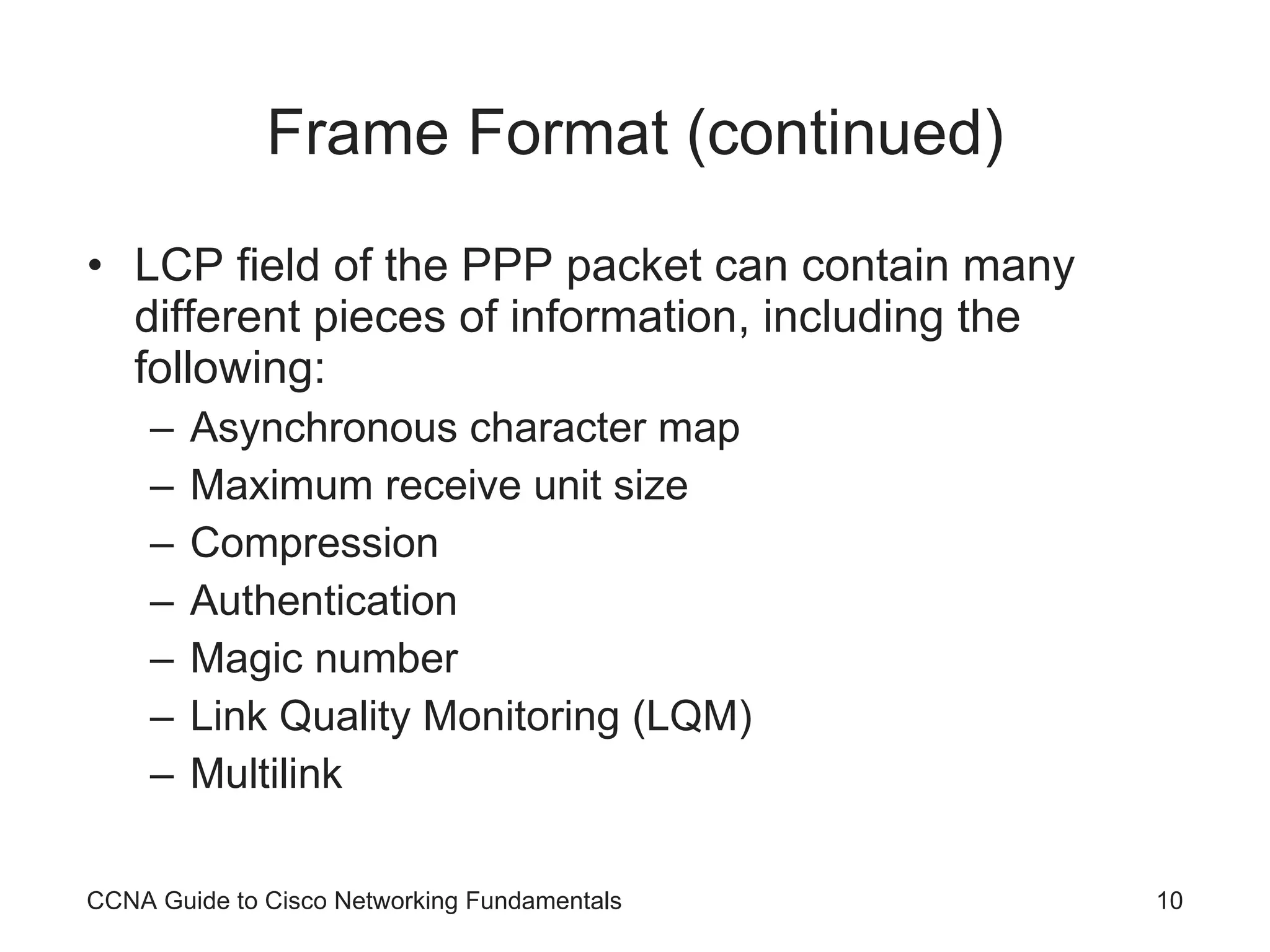 Frame Format (continued) LCP field of the PPP packet can contain many different pieces of information, including the following: Asynchronous character map Maximum receive unit size Compression Authentication Magic number Link Quality Monitoring (LQM) Multilink CCNA Guide to Cisco Networking Fundamentals 