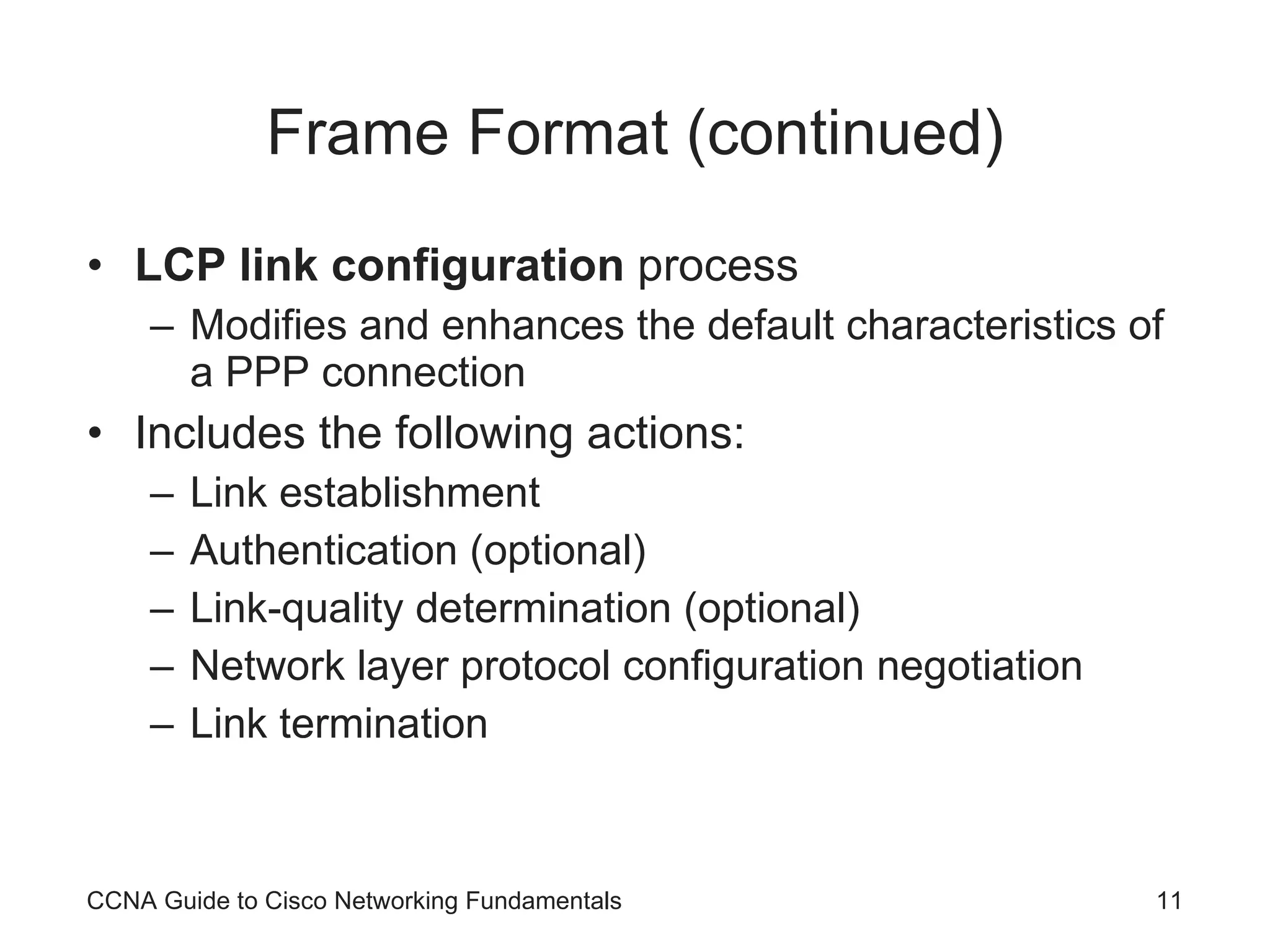 Frame Format (continued) LCP link configuration process Modifies and enhances the default characteristics of a PPP connection Includes the following actions: Link establishment Authentication (optional) Link-quality determination (optional) Network layer protocol configuration negotiation Link termination CCNA Guide to Cisco Networking Fundamentals 