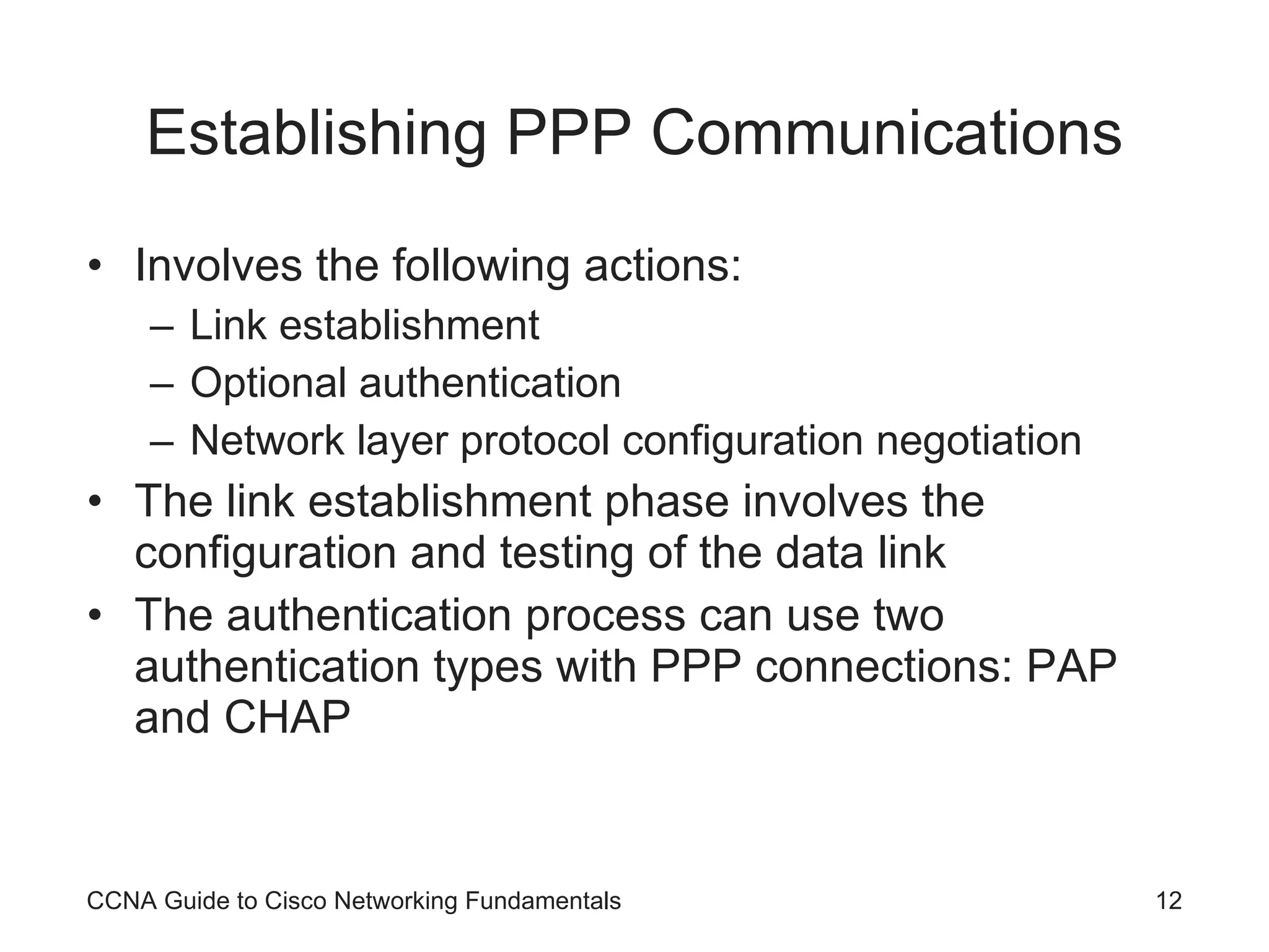Establishing PPP Communications Involves the following actions: Link establishment Optional authentication Network layer protocol configuration negotiation The link establishment phase involves the configuration and testing of the data link The authentication process can use two authentication types with PPP connections: PAP and CHAP CCNA Guide to Cisco Networking Fundamentals 
