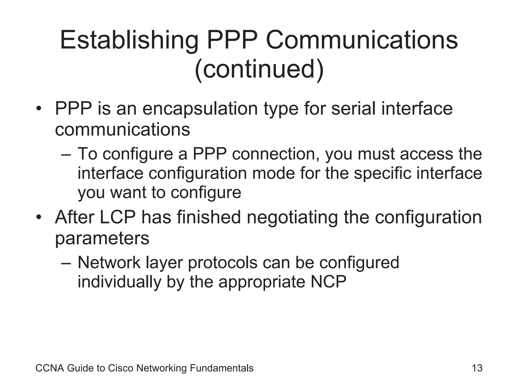 Establishing PPP Communications (continued) PPP is an encapsulation type for serial interface communications To configure a PPP connection, you must access the interface configuration mode for the specific interface you want to configure After LCP has finished negotiating the configuration parameters Network layer protocols can be configured individually by the appropriate NCP CCNA Guide to Cisco Networking Fundamentals 