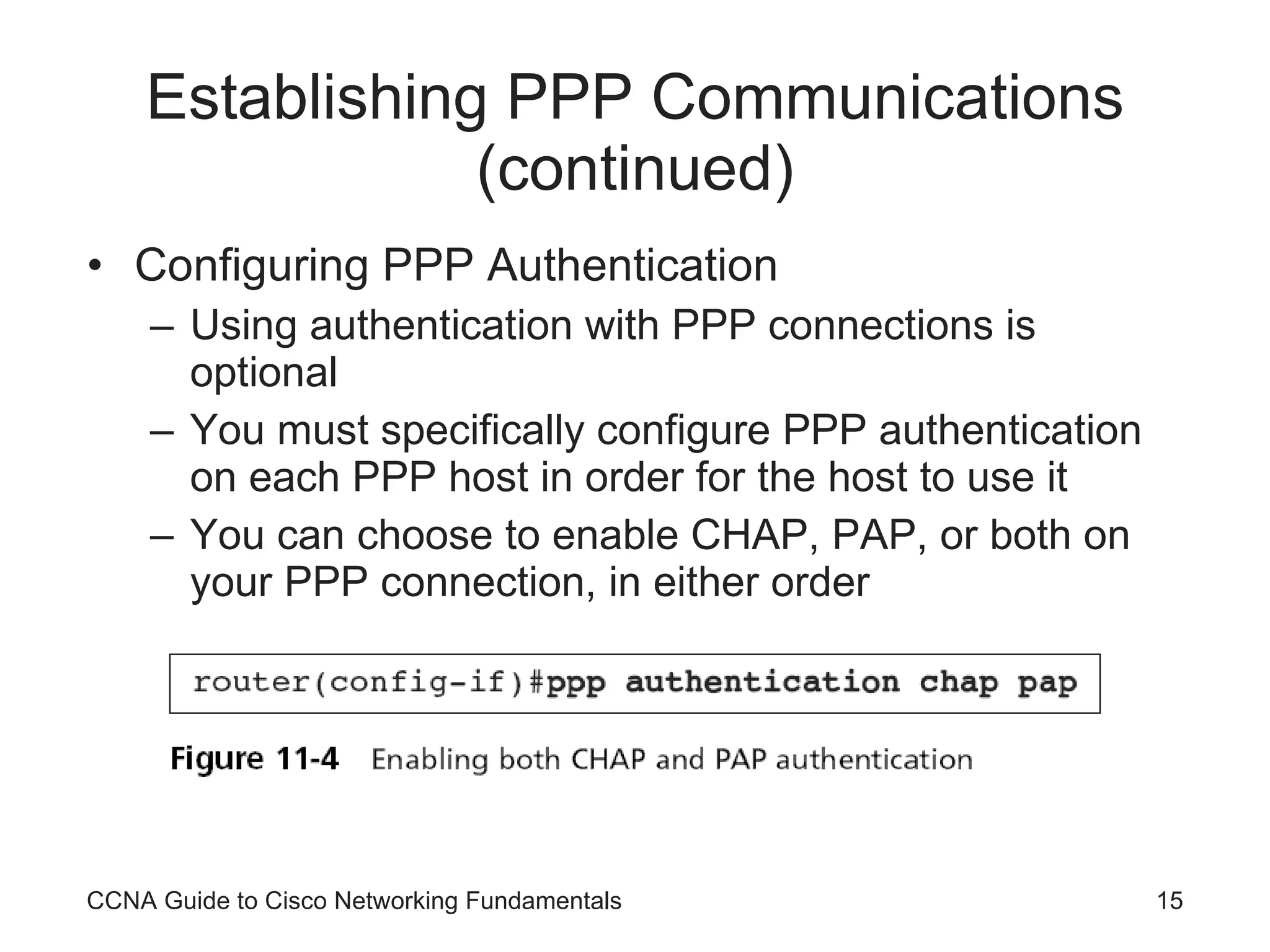 Establishing PPP Communications (continued) Configuring PPP Authentication Using authentication with PPP connections is optional You must specifically configure PPP authentication on each PPP host in order for the host to use it You can choose to enable CHAP, PAP, or both on your PPP connection, in either order CCNA Guide to Cisco Networking Fundamentals 
