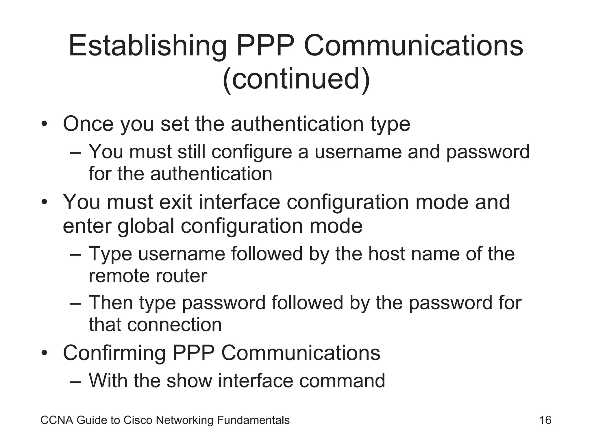 Establishing PPP Communications (continued) Once you set the authentication type You must still configure a username and password for the authentication You must exit interface configuration mode and enter global configuration mode Type username followed by the host name of the remote router Then type password followed by the password for that connection Confirming PPP Communications With the show interface command CCNA Guide to Cisco Networking Fundamentals 