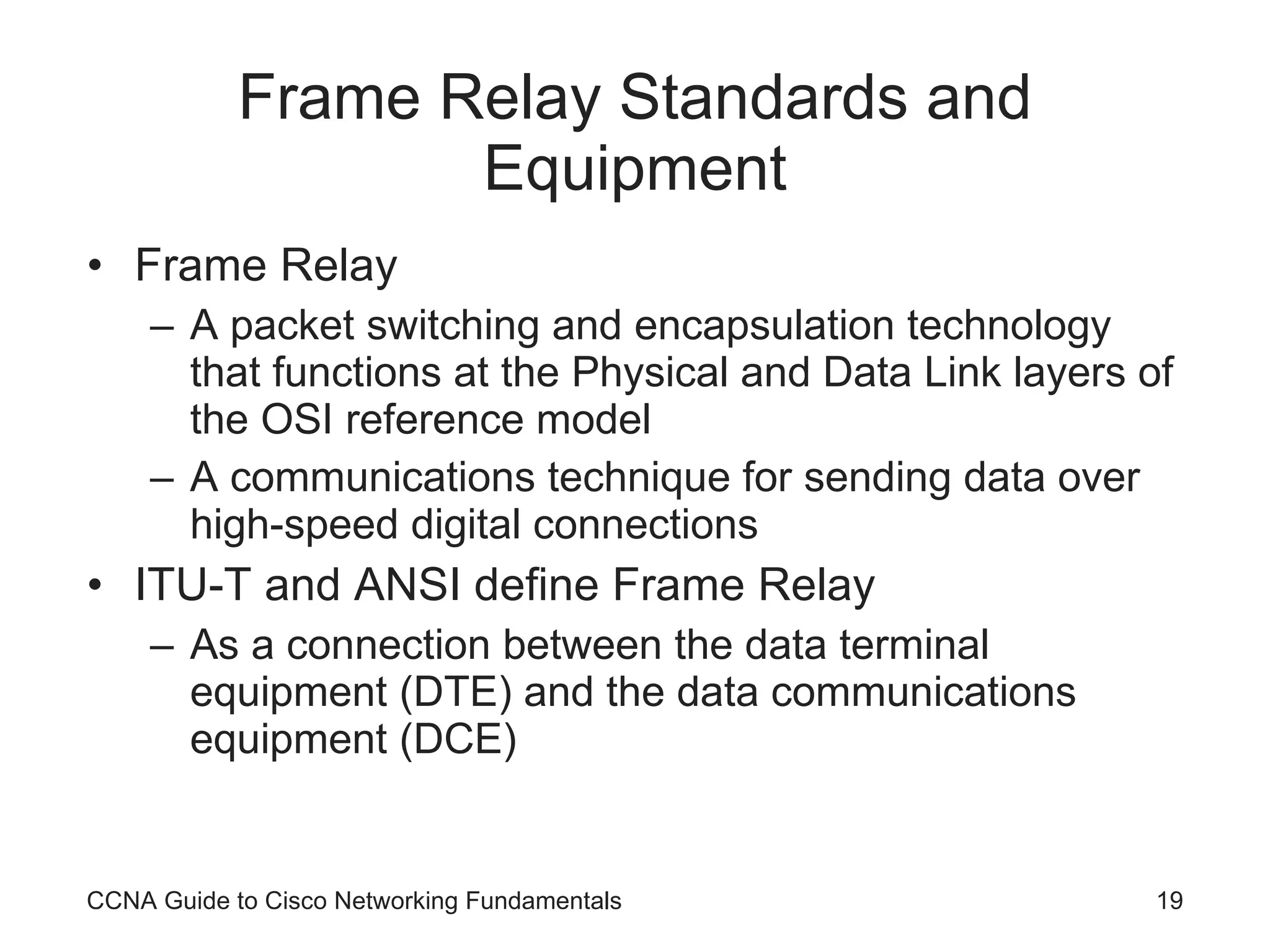 Frame Relay Standards and Equipment Frame Relay A packet switching and encapsulation technology that functions at the Physical and Data Link layers of the OSI reference model A communications technique for sending data over high-speed digital connections ITU-T and ANSI define Frame Relay As a connection between the data terminal equipment (DTE) and the data communications equipment (DCE) CCNA Guide to Cisco Networking Fundamentals 