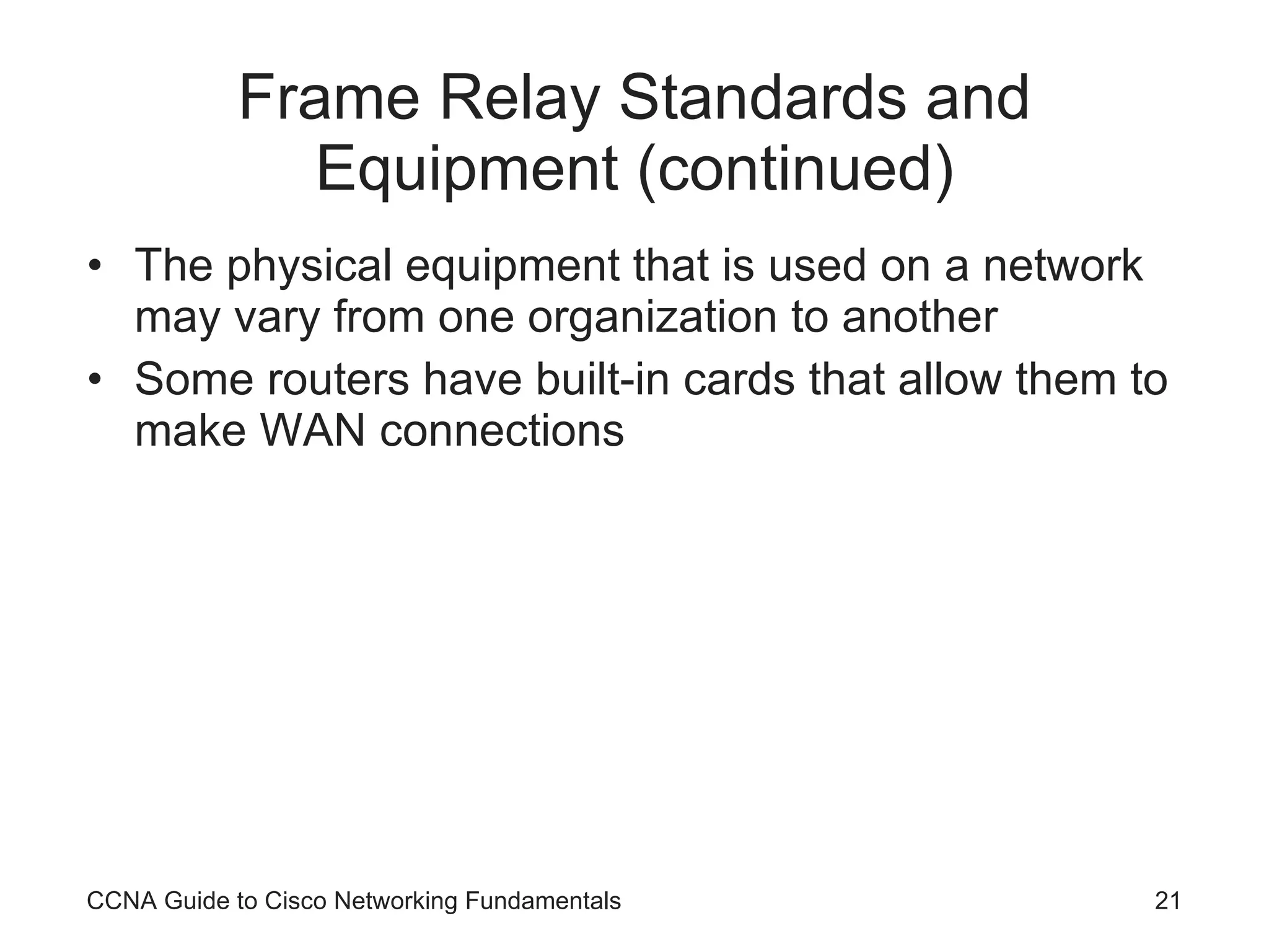 Frame Relay Standards and Equipment (continued) The physical equipment that is used on a network may vary from one organization to another Some routers have built-in cards that allow them to make WAN connections CCNA Guide to Cisco Networking Fundamentals 