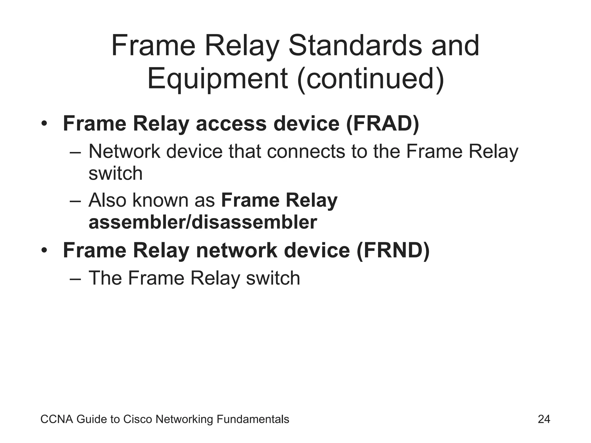 Frame Relay Standards and Equipment (continued) Frame Relay access device (FRAD) Network device that connects to the Frame Relay switch Also known as Frame Relay assembler/disassembler Frame Relay network device (FRND) The Frame Relay switch CCNA Guide to Cisco Networking Fundamentals 