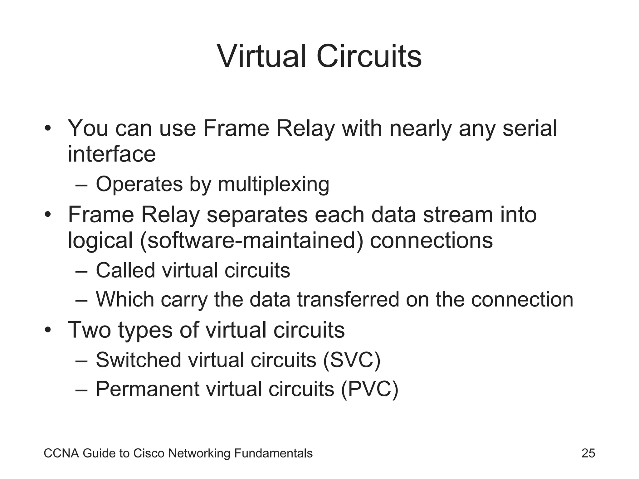 Virtual Circuits You can use Frame Relay with nearly any serial interface Operates by multiplexing Frame Relay separates each data stream into logical (software-maintained) connections Called virtual circuits Which carry the data transferred on the connection Two types of virtual circuits Switched virtual circuits (SVC) Permanent virtual circuits (PVC) CCNA Guide to Cisco Networking Fundamentals 