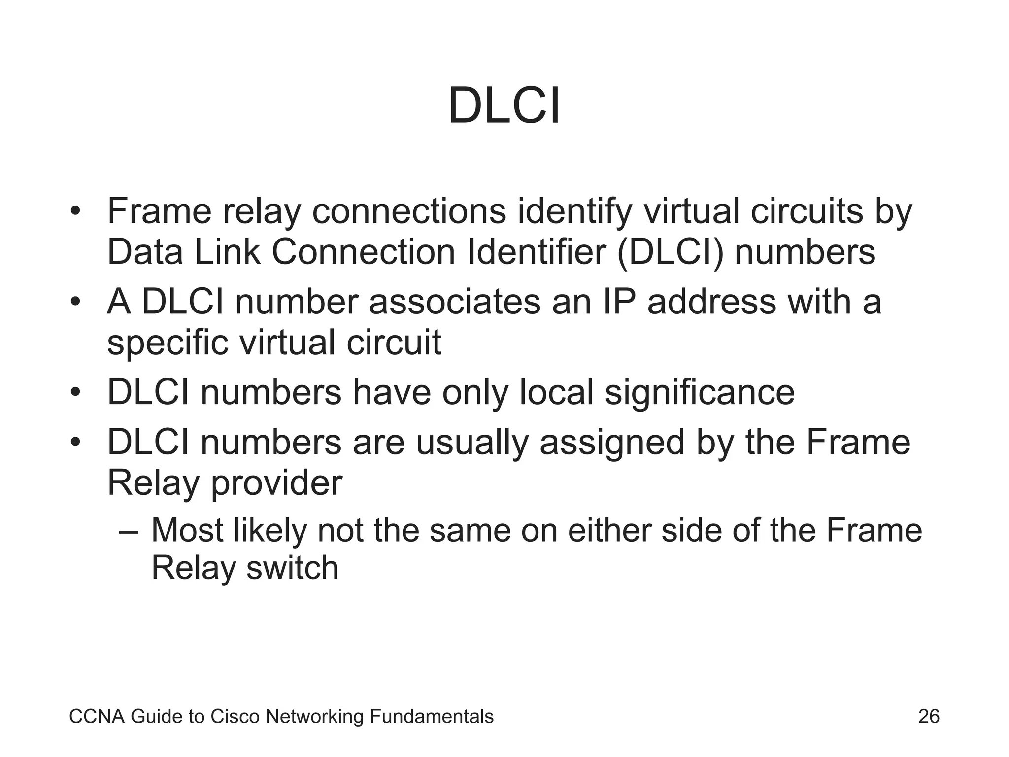 DLCI Frame relay connections identify virtual circuits by Data Link Connection Identifier (DLCI) numbers A DLCI number associates an IP address with a specific virtual circuit DLCI numbers have only local significance DLCI numbers are usually assigned by the Frame Relay provider Most likely not the same on either side of the Frame Relay switch CCNA Guide to Cisco Networking Fundamentals 