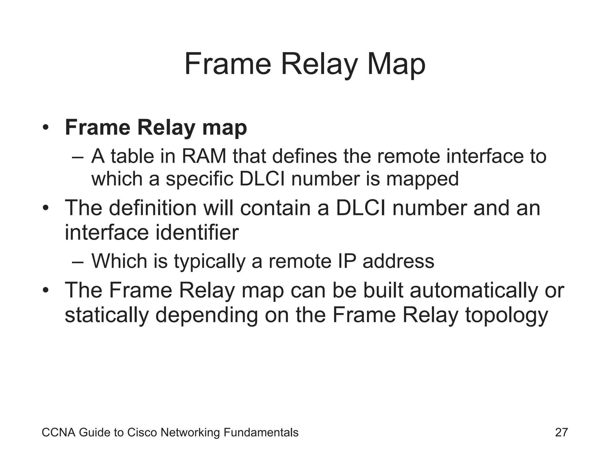 Frame Relay Map Frame Relay map A table in RAM that defines the remote interface to which a specific DLCI number is mapped The definition will contain a DLCI number and an interface identifier Which is typically a remote IP address The Frame Relay map can be built automatically or statically depending on the Frame Relay topology CCNA Guide to Cisco Networking Fundamentals 