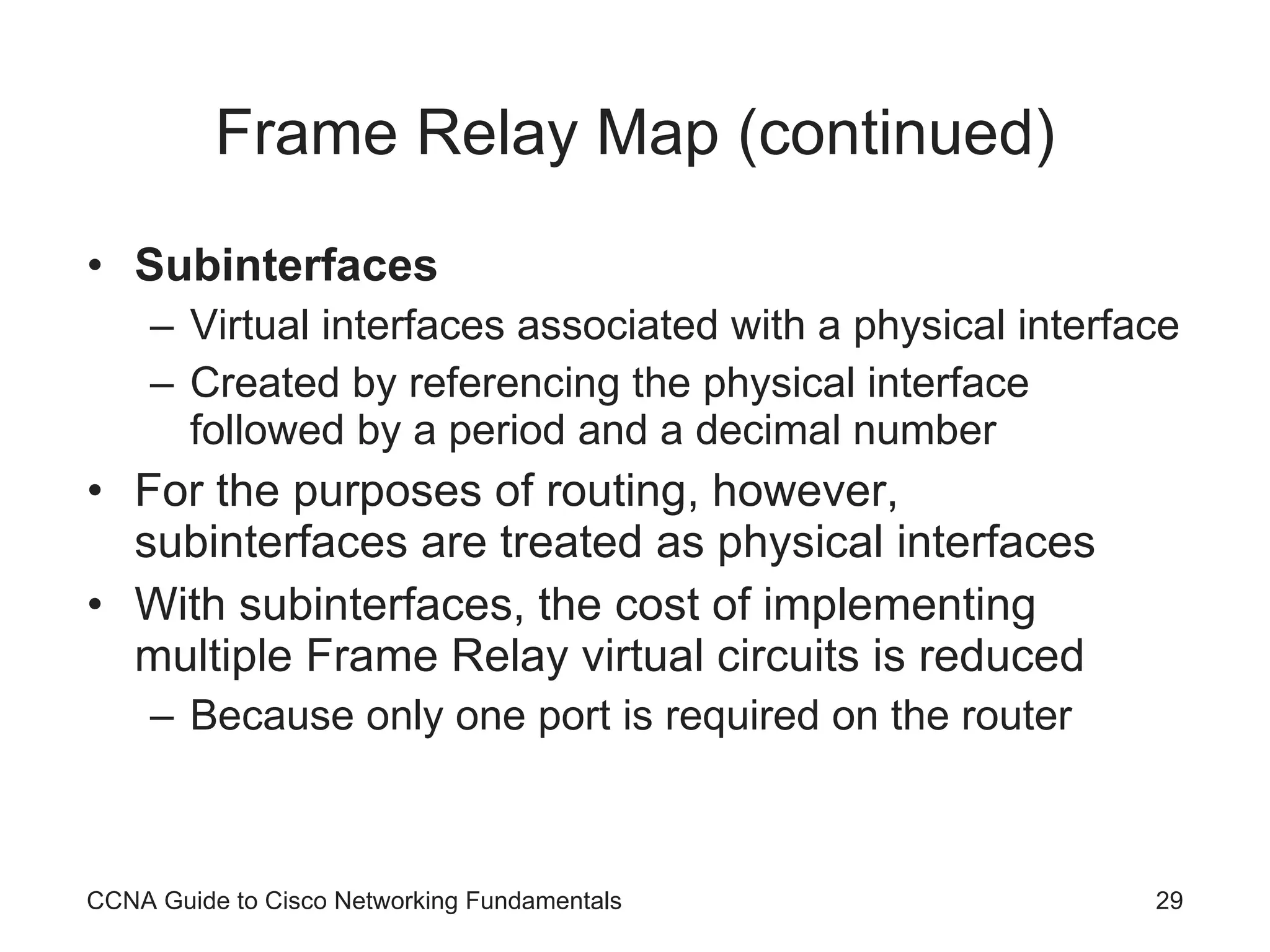 Frame Relay Map (continued) Subinterfaces Virtual interfaces associated with a physical interface Created by referencing the physical interface followed by a period and a decimal number For the purposes of routing, however, subinterfaces are treated as physical interfaces With subinterfaces, the cost of implementing multiple Frame Relay virtual circuits is reduced Because only one port is required on the router CCNA Guide to Cisco Networking Fundamentals 