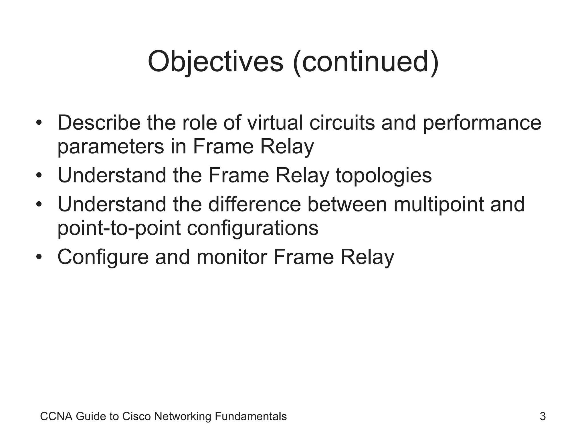 Objectives (continued) Describe the role of virtual circuits and performance parameters in Frame Relay Understand the Frame Relay topologies Understand the difference between multipoint and point-to-point configurations Configure and monitor Frame Relay CCNA Guide to Cisco Networking Fundamentals 