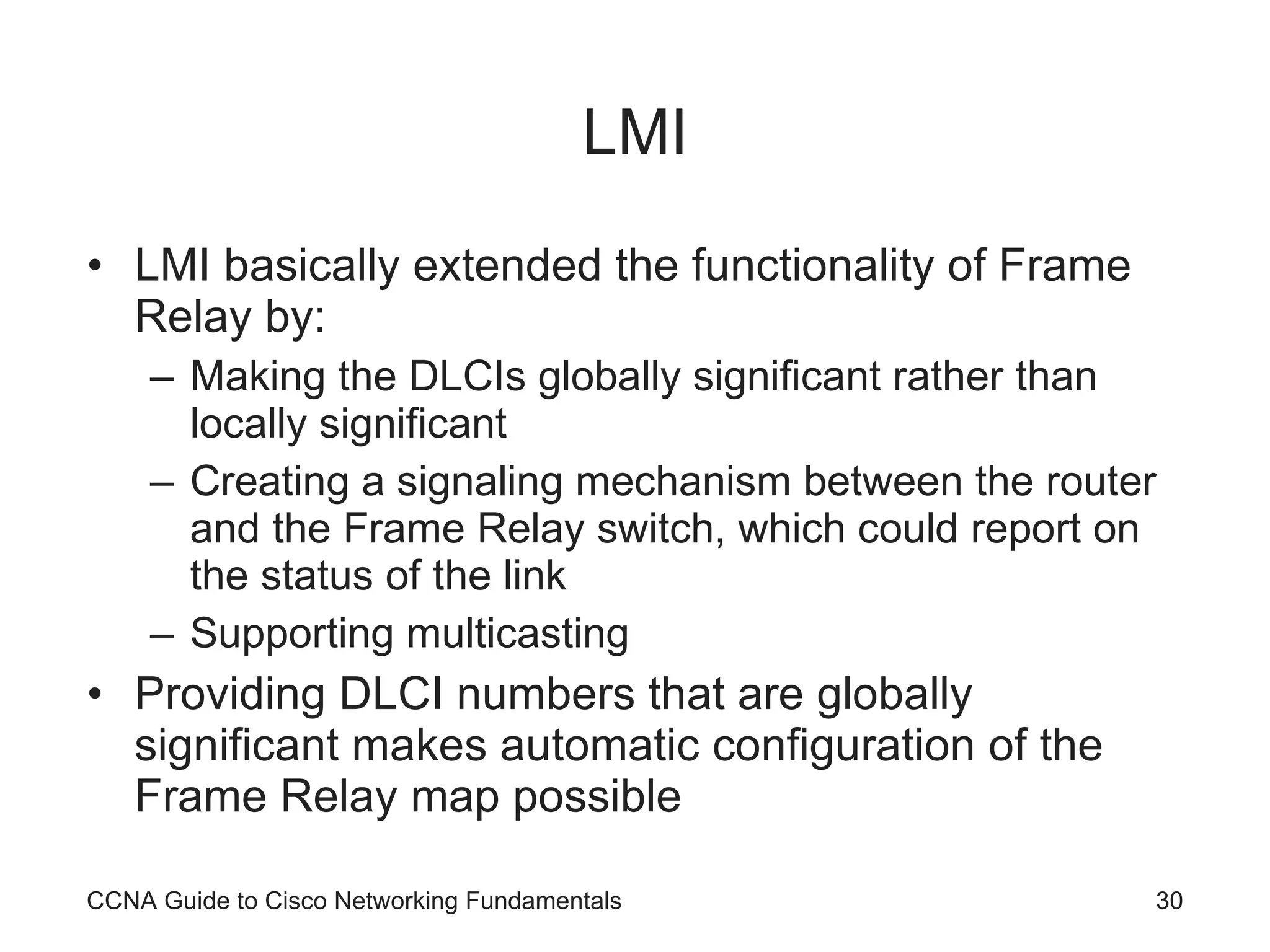 LMI LMI basically extended the functionality of Frame Relay by: Making the DLCIs globally significant rather than locally significant Creating a signaling mechanism between the router and the Frame Relay switch, which could report on the status of the link Supporting multicasting Providing DLCI numbers that are globally significant makes automatic configuration of the Frame Relay map possible CCNA Guide to Cisco Networking Fundamentals 