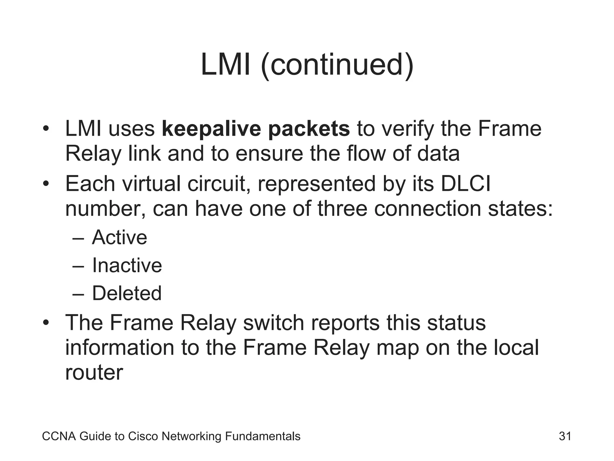 LMI (continued) LMI uses keepalive packets to verify the Frame Relay link and to ensure the flow of data Each virtual circuit, represented by its DLCI number, can have one of three connection states: Active Inactive Deleted The Frame Relay switch reports this status information to the Frame Relay map on the local router CCNA Guide to Cisco Networking Fundamentals 
