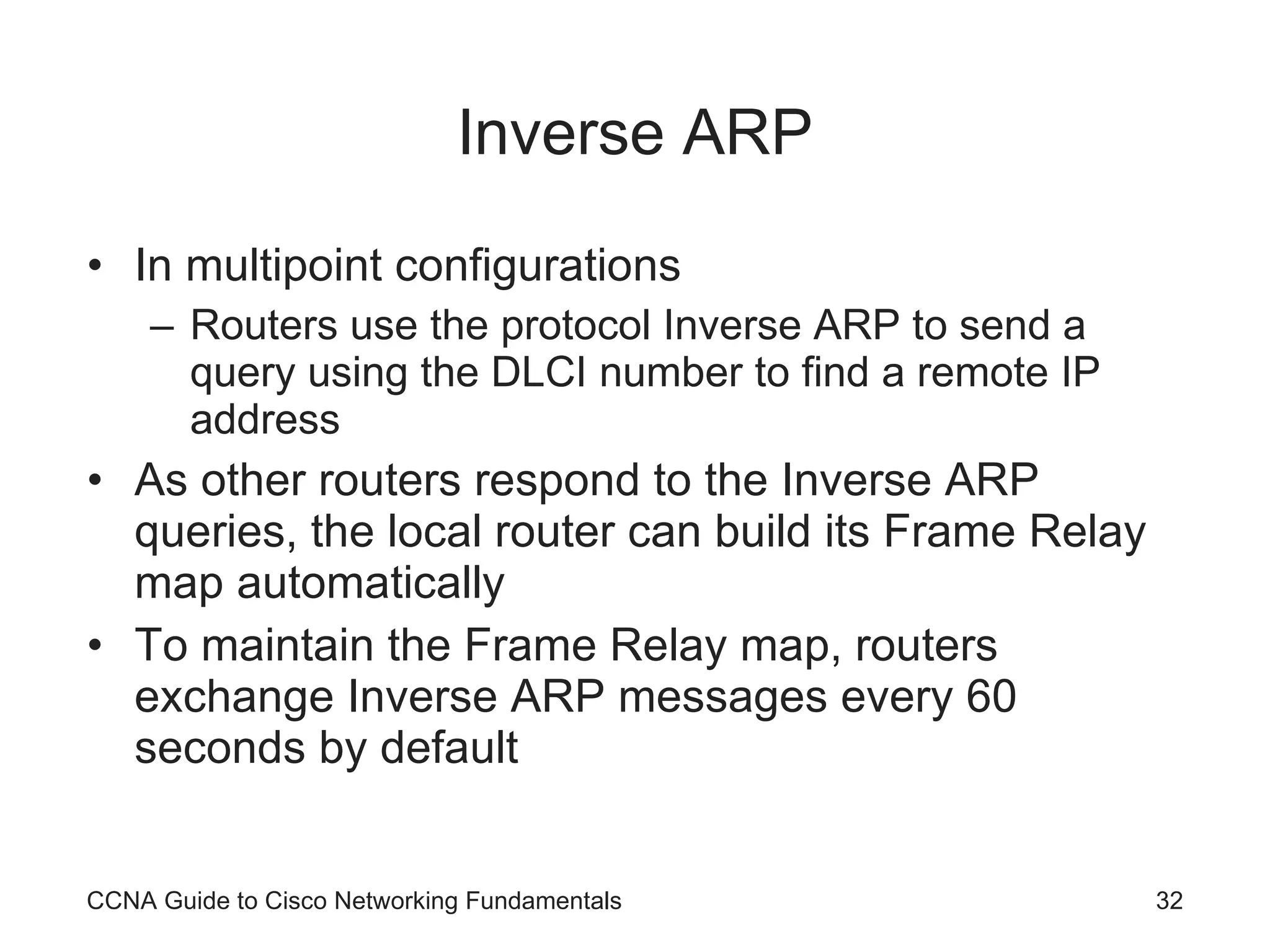 Inverse ARP In multipoint configurations Routers use the protocol Inverse ARP to send a query using the DLCI number to find a remote IP address As other routers respond to the Inverse ARP queries, the local router can build its Frame Relay map automatically To maintain the Frame Relay map, routers exchange Inverse ARP messages every 60 seconds by default CCNA Guide to Cisco Networking Fundamentals 