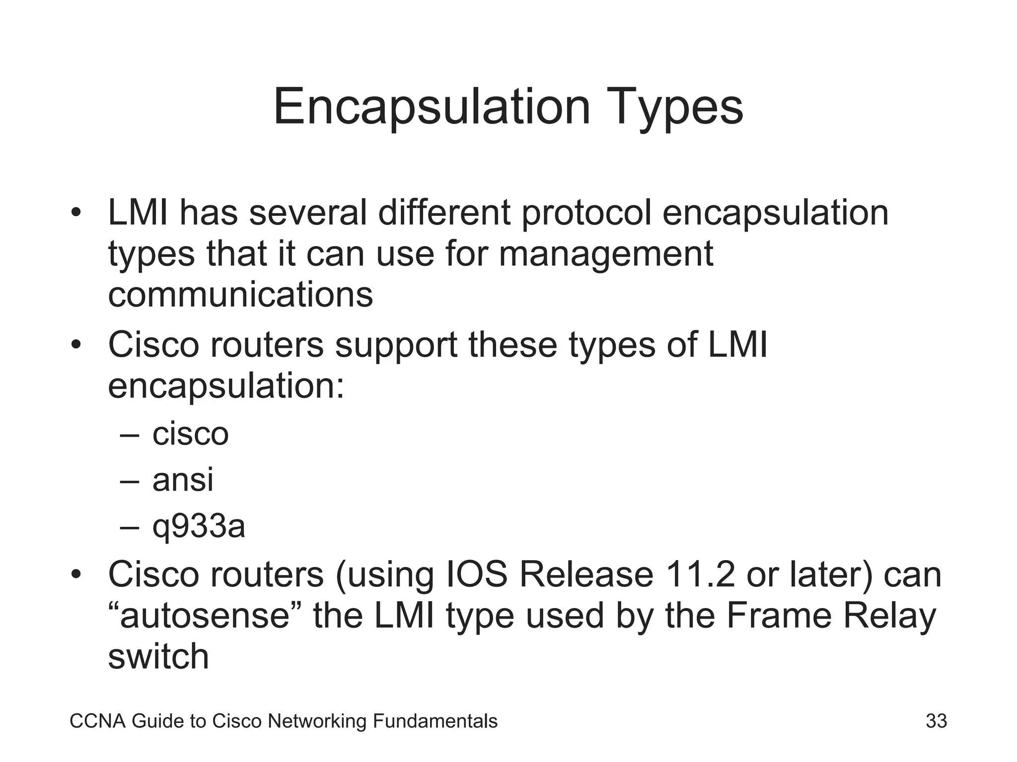 Encapsulation Types LMI has several different protocol encapsulation types that it can use for management communications Cisco routers support these types of LMI encapsulation: cisco ansi q933a Cisco routers (using IOS Release 11.2 or later) can “autosense” the LMI type used by the Frame Relay switch CCNA Guide to Cisco Networking Fundamentals 