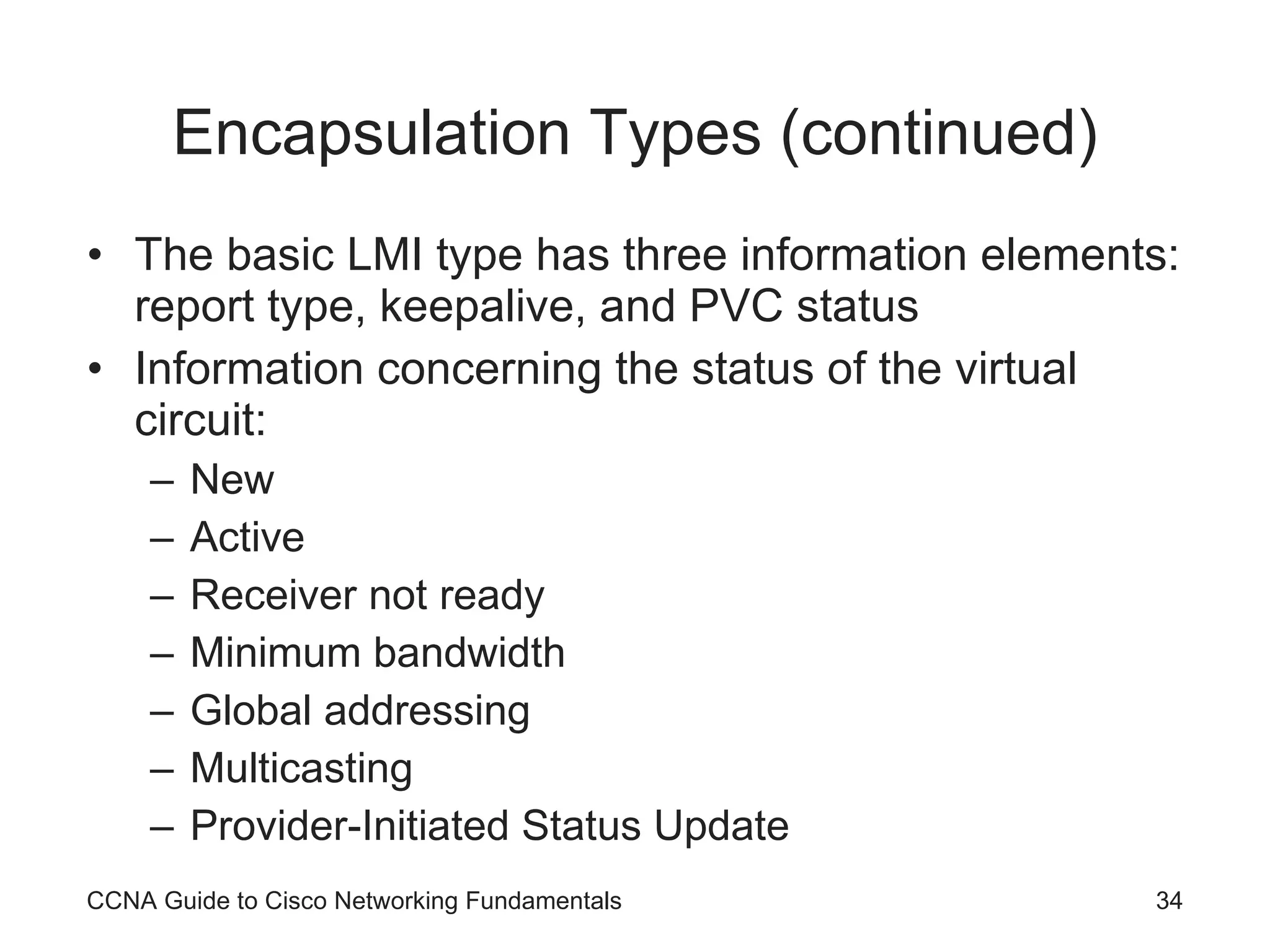Encapsulation Types (continued) The basic LMI type has three information elements: report type, keepalive, and PVC status Information concerning the status of the virtual circuit: New Active Receiver not ready Minimum bandwidth Global addressing Multicasting Provider-Initiated Status Update CCNA Guide to Cisco Networking Fundamentals 