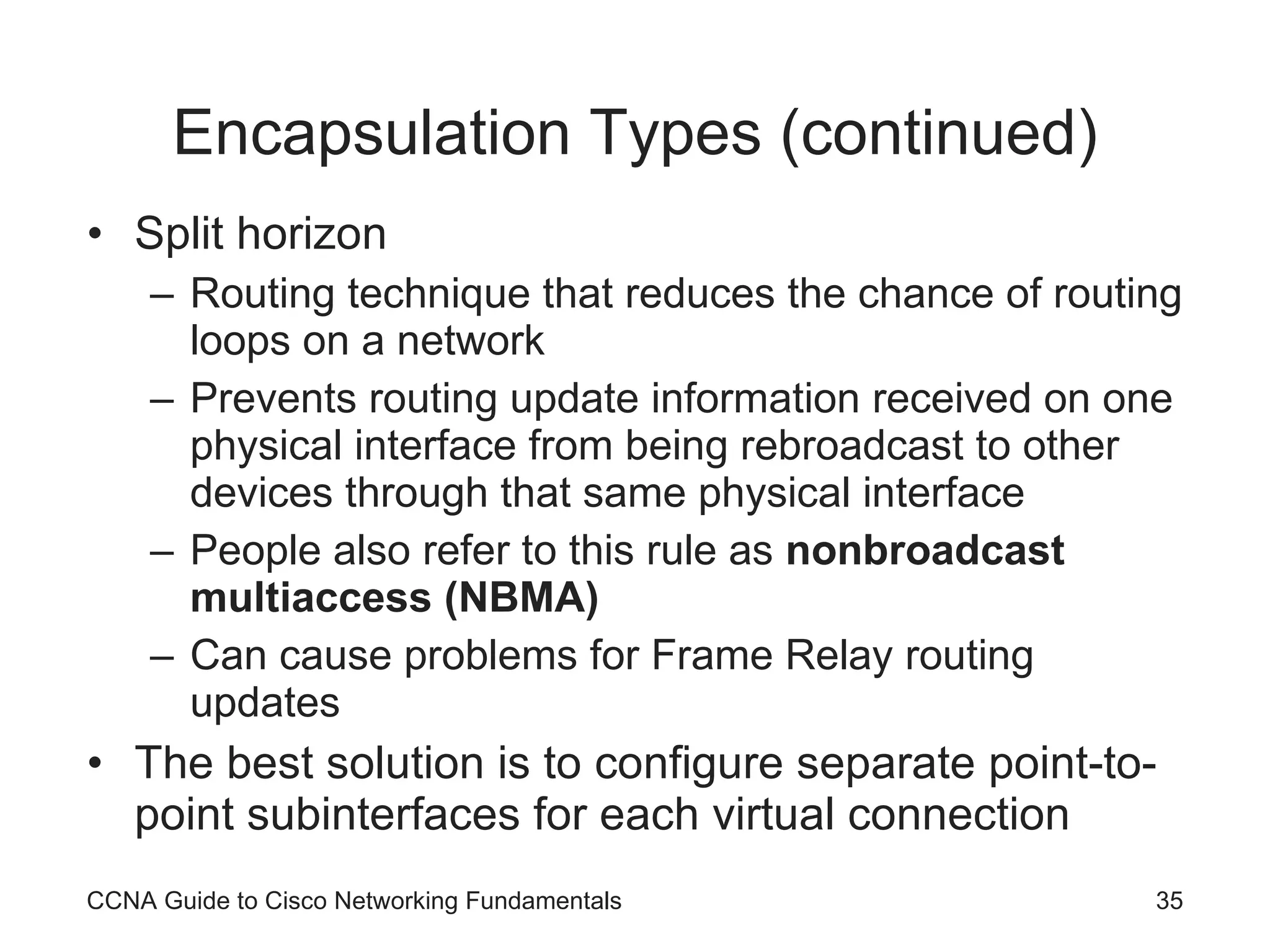 Encapsulation Types (continued) Split horizon Routing technique that reduces the chance of routing loops on a network Prevents routing update information received on one physical interface from being rebroadcast to other devices through that same physical interface People also refer to this rule as nonbroadcast multiaccess (NBMA) Can cause problems for Frame Relay routing updates The best solution is to configure separate point-to-point subinterfaces for each virtual connection CCNA Guide to Cisco Networking Fundamentals 