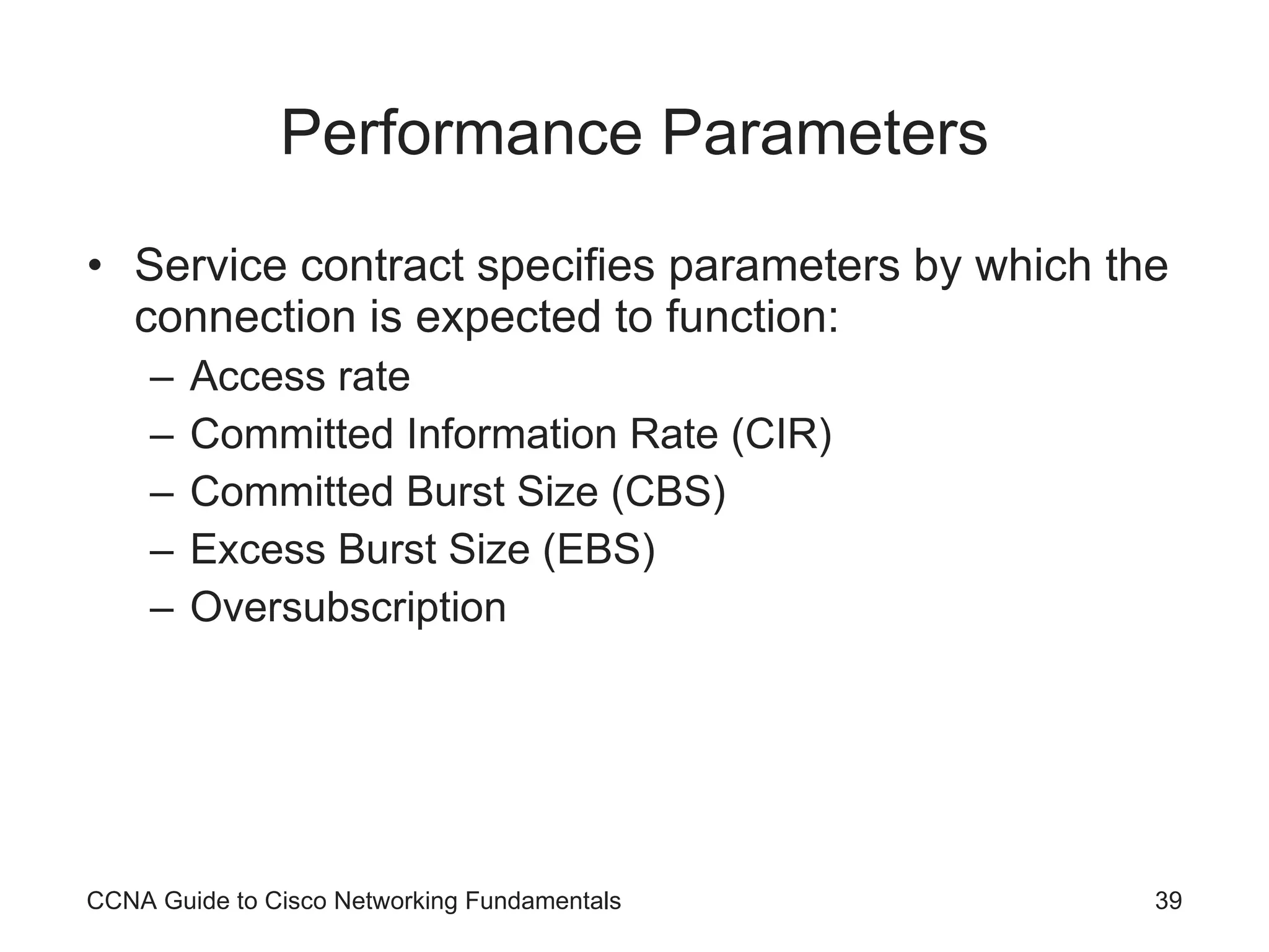 Performance Parameters Service contract specifies parameters by which the connection is expected to function: Access rate Committed Information Rate (CIR) Committed Burst Size (CBS) Excess Burst Size (EBS) Oversubscription CCNA Guide to Cisco Networking Fundamentals 