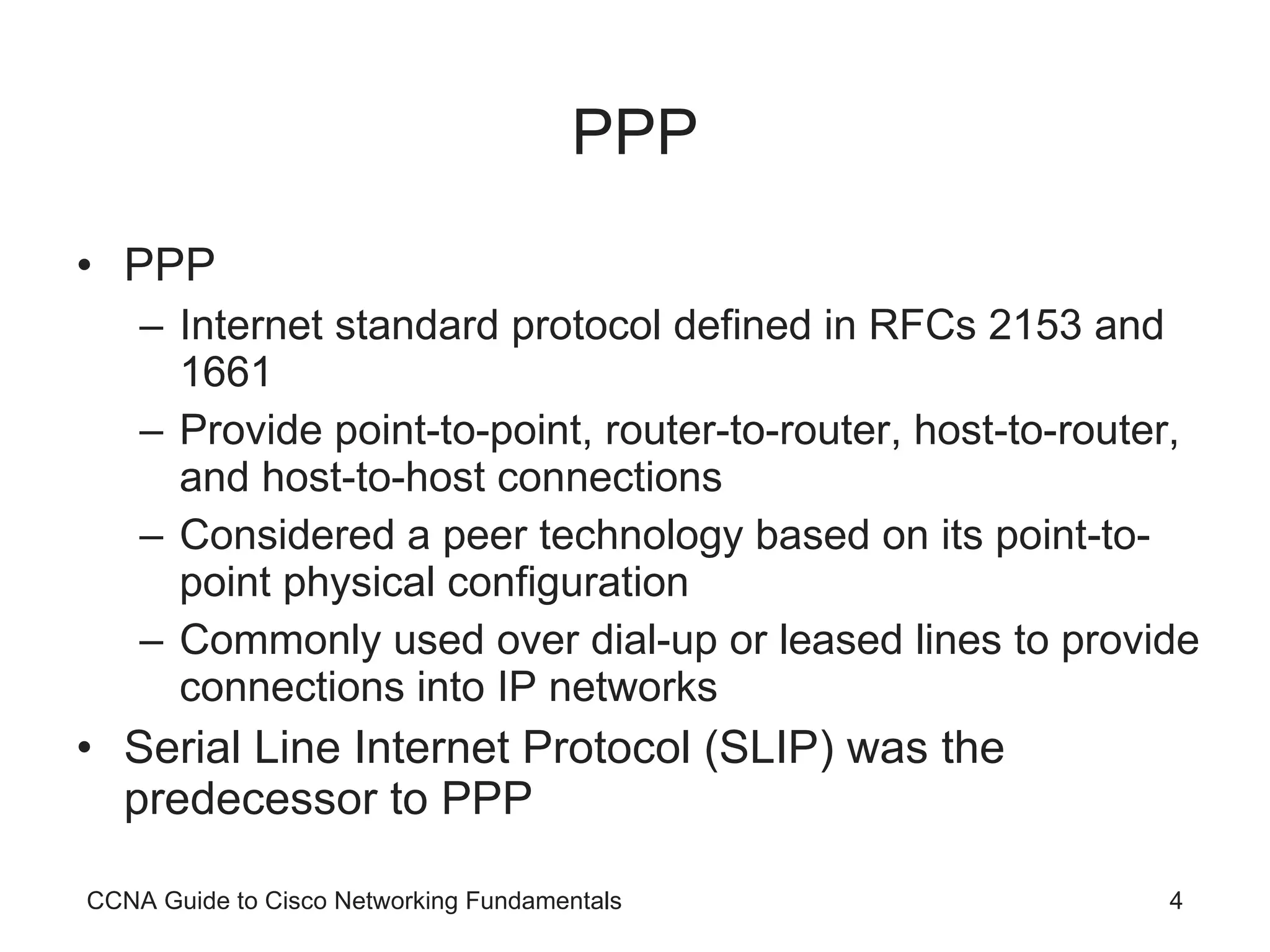 PPP PPP Internet standard protocol defined in RFCs 2153 and 1661 Provide point-to-point, router-to-router, host-to-router, and host-to-host connections Considered a peer technology based on its point-to-point physical configuration Commonly used over dial-up or leased lines to provide connections into IP networks Serial Line Internet Protocol (SLIP) was the predecessor to PPP CCNA Guide to Cisco Networking Fundamentals 