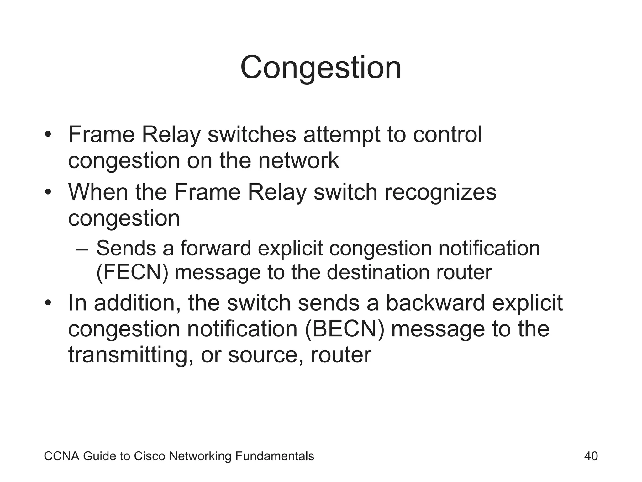 Congestion Frame Relay switches attempt to control congestion on the network When the Frame Relay switch recognizes congestion Sends a forward explicit congestion notification (FECN) message to the destination router In addition, the switch sends a backward explicit congestion notification (BECN) message to the transmitting, or source, router CCNA Guide to Cisco Networking Fundamentals 