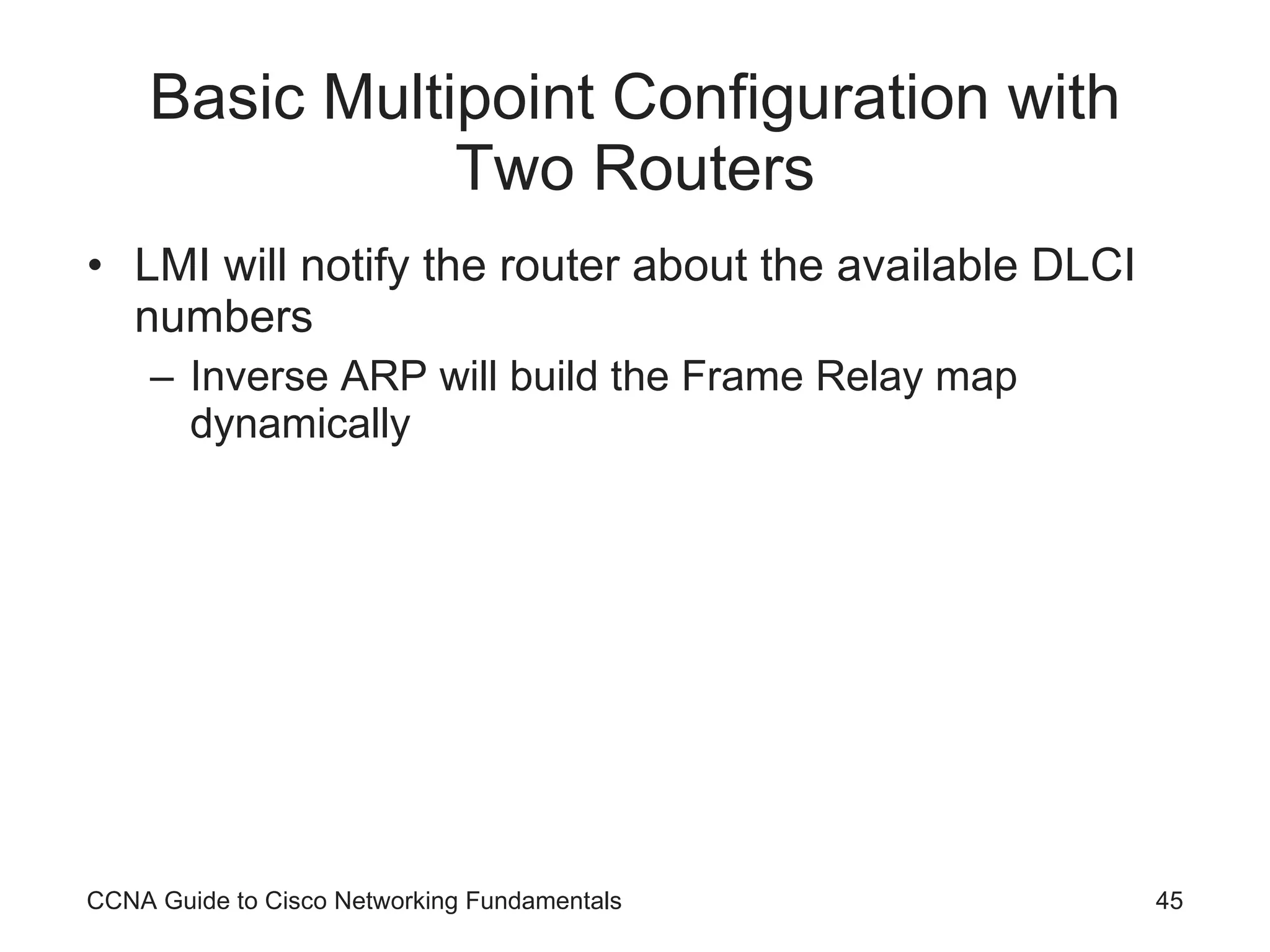 Basic Multipoint Configuration with Two Routers LMI will notify the router about the available DLCI numbers Inverse ARP will build the Frame Relay map dynamically CCNA Guide to Cisco Networking Fundamentals 