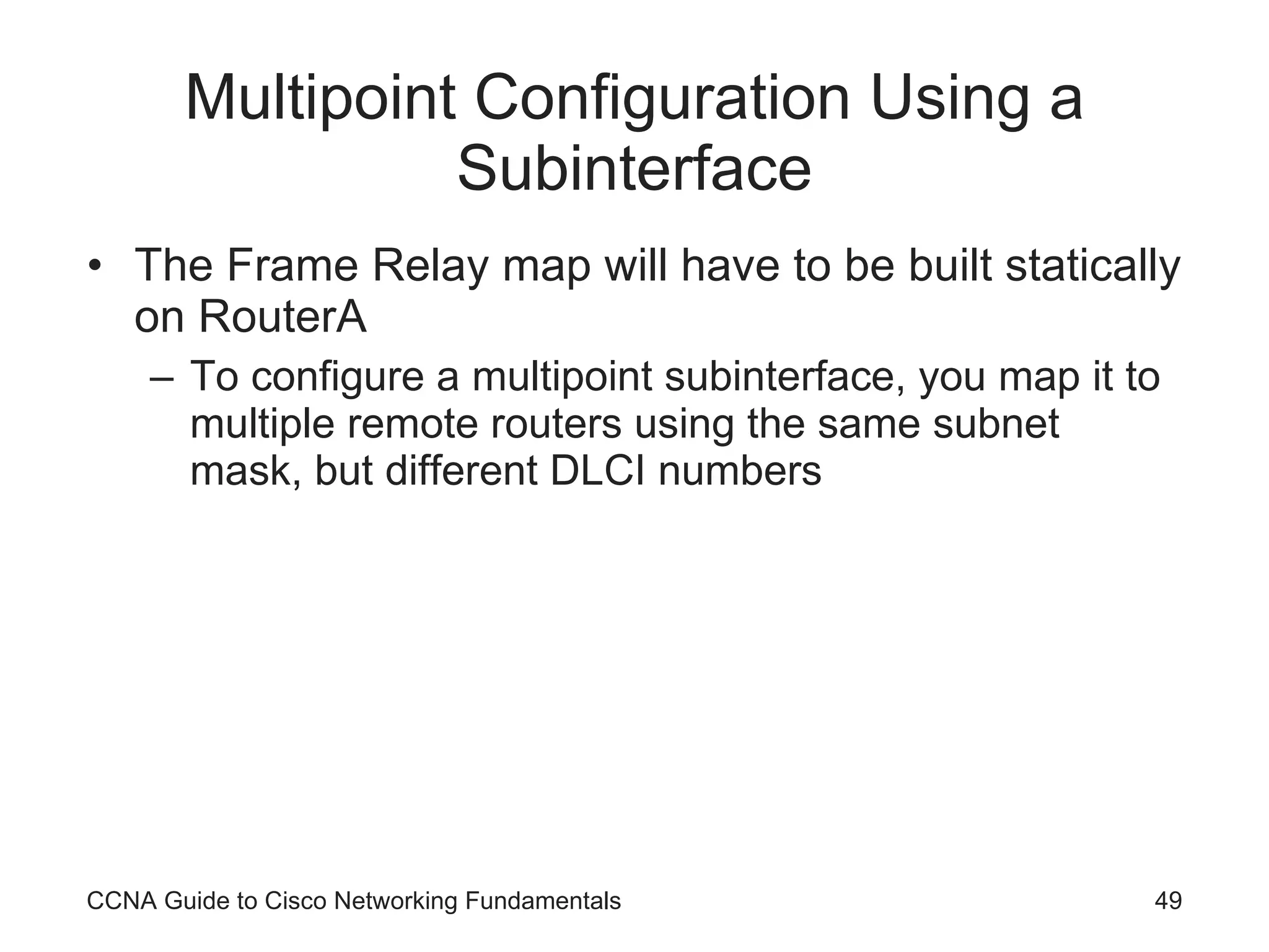 Multipoint Configuration Using a Subinterface The Frame Relay map will have to be built statically on RouterA To configure a multipoint subinterface, you map it to multiple remote routers using the same subnet mask, but different DLCI numbers CCNA Guide to Cisco Networking Fundamentals 